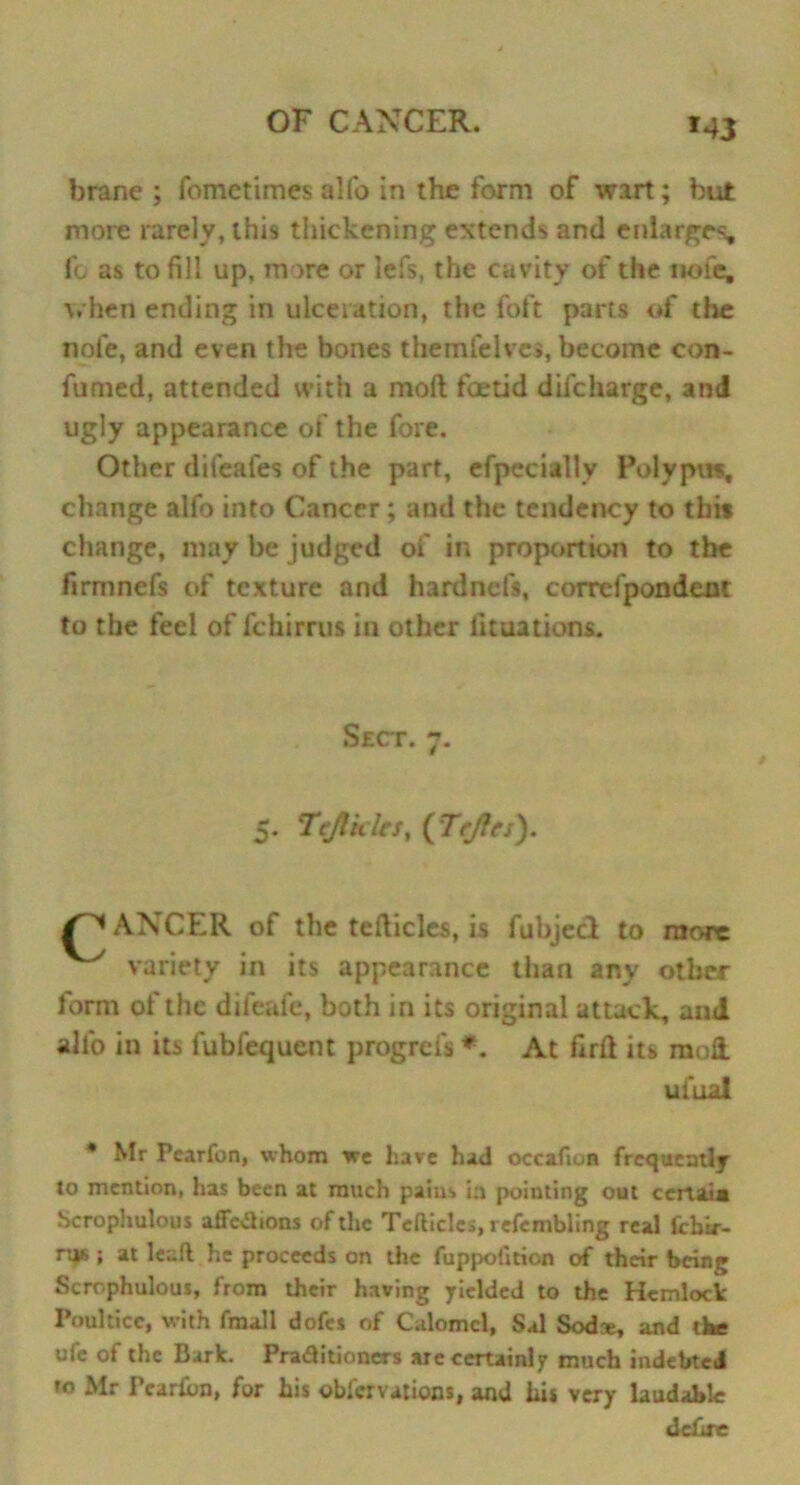 brane ; fometimes alfo in the form of wart; but more rarely, this thickening extends and enlarges, fo as to fill up, more or lefs, the cavity of the nofe, when ending in ulceration, the foft parts of the nofe, and even the bones themfelves, become con- fumed, attended with a molt foetid dilcharge, ami ugly appearance of the fore. Other difeafes of the part, efpecially Polypus, change alfo into Cancer ; and the tendency to this change, may be judged of in proportion to the firmnefs of texture and hardnefs, correfpondent to the feel of fchirrus in other lunations. Sect. 7. 5. Tcjtklrs, (Tcjlcs). /^ANCER of the tefticles, is fubjed to more variety in its appearance than any other form of the dileafe, both in its original attack, and alfo in its fubfequent progrefs *. At firft its moil ufual * Mr Pearfon, whom we hare had occafion frequently to mention, has been at much pains in pointing out certain Scrophulous affcaions of the Tefticlcs, refembling real febir- r^B ; at lead he proceeds on the fuppofition of their being Scrophulous, from their having yielded to the Hemlock Poultice, with fmall dofes of Calomel, Sal Sodce, and the ufe of the Bark. Pra&itioners are certainly much indebted to Mr Pcarkn, for his obier vat ions, and hi* very laudable defire