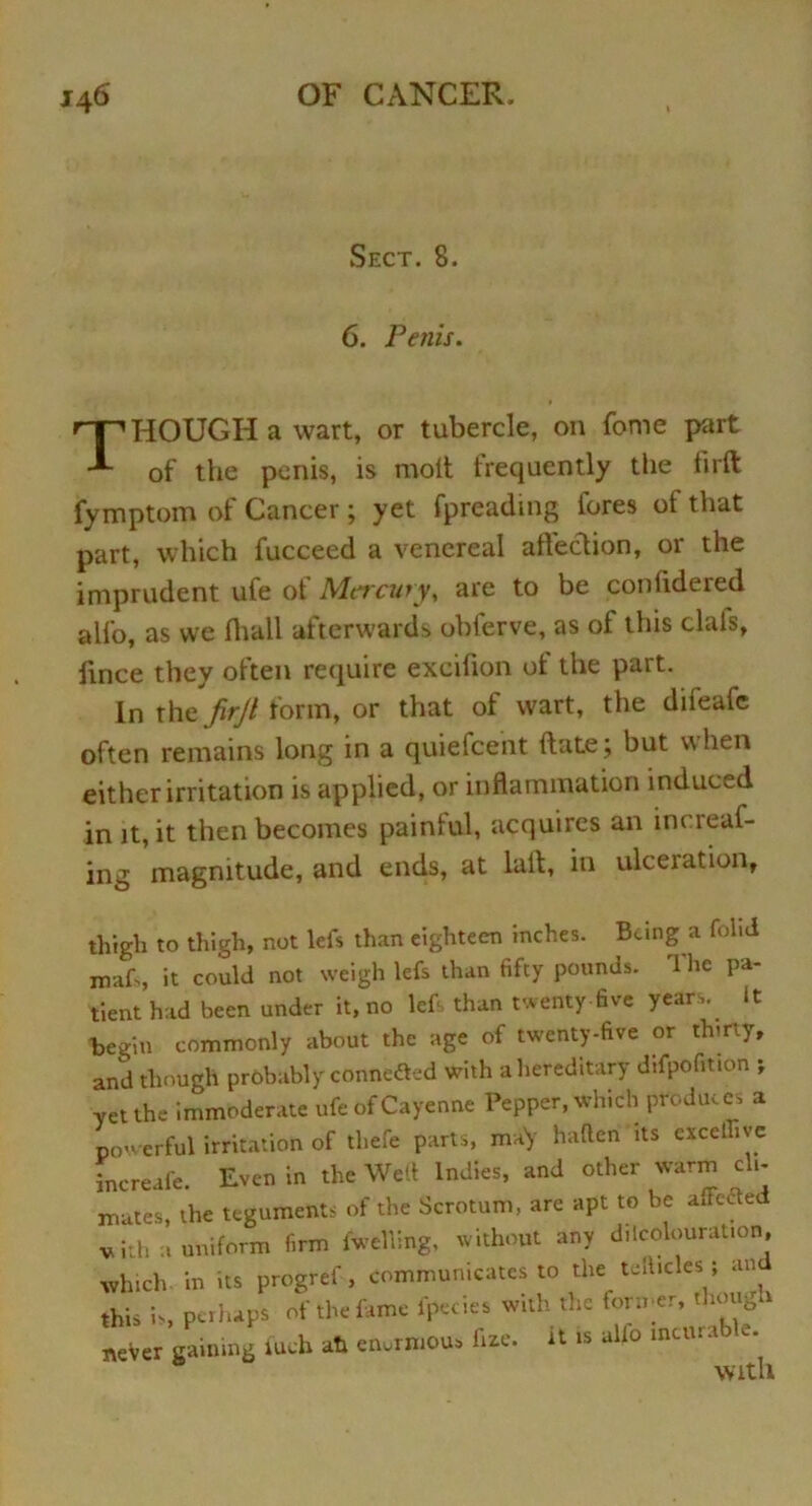 Sect. 8. 6. Penis. THOUGH a wart, or tubercle, on feme part of the penis, is molt frequently the firft fymptom of Cancer; yet fpreading lores ol that part, which fucceed a venereal affection, or the imprudent ufe of Mercury, are to be coniidered alfo, as we lhall afterwards obferve, as of this clals, ftnee they often require exeifion of the part. In the firjl form, or that of wart, the difeafe often remains long in a quiefeent date ; but when either irritation is applied, or inflammation induced in it, it then becomes painful, acquires an increaf- ing magnitude, and ends, at lull, in ulceration. thigh to thigh, not left than eighteen inches. Being a fol.d roaft, it could not weigh left than fifty pounds. The pa- tient had been under it, no left than twenty five years. It begin commonly about the age of twenty-five or thirty, and though probably conneSed with a hereditary difpofition > yet the immoderate ufe of Cayenne Pepper, which produces a powerful irritation of thefe parts, maV hafterf its exceUive increafe. Even in the Well Indies, and other warm cli- mates, the teguments of the Scrotum, are apt to be affected vith a uniform firm fwelling, without any decolouration, which in its progref , communicates to the telhdes ; and this is, perhaps of the fame fpccies with the former, though never gaining iueh ah enormous flue, it is alio mttua > e. with