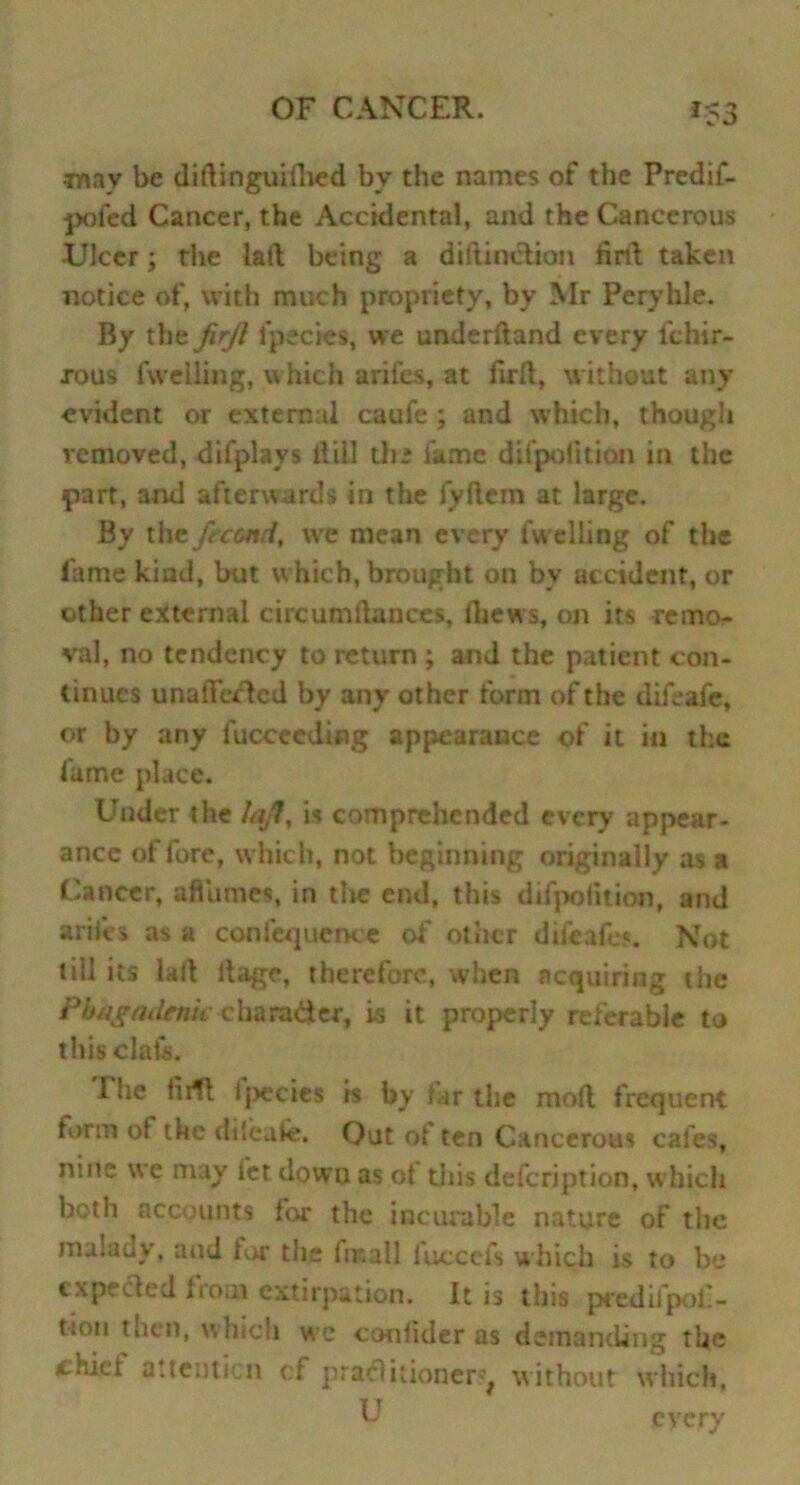 •may be diftinguifhed by the names of the Predif- poied Cancer, the Accidental, and the Cancerous Ulcer; the lad being a dillinotion drd taken notice of, with much propriety, by Mr Peryhle. By the firjl fpecies, we underftand every ichir- xous fu elling, which arifes, at firft, without any evident or external caufe; and which, thougli removed, difplays Bill tii * fame difpoiition in the part, and afterwards in the fyftem at large. By the feccnd, we mean every fuelling of the fame kind, but which, brought on by accident, or other external circumftanccs, thews, on its remo- val, no tendency to return ; and the patient con- tinues unaffected by any other form of the dik-afe, or by any luccceding appearance of it in the fame place. Under the lajl, is comprehended every appear- ance of fore, which, not beginning originally as a Cancer, afiumes, in the end, this difpoiition, and arifes as a confequence of other difeafes. Not till its lad ltage, therefore, when acquiring the Phkgademc chara&er, is it properly referable to thisclats. The hill fpecies is by far the mod frequent form ot the dileafe. Out ot ten Cancerous cafes, nine we may let down as ot this defeription, w hich both accounts for the incurable nature of the malady, and lor the finall fuccefs which is to be expedit'd from extirpation. It is this predifpof- tiou then, which we conlider as demanding tUc chief attention cf practitioner^ without which, IT k every