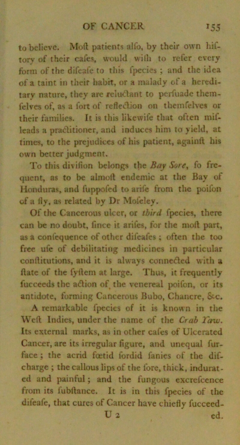 to believe. Mod patients alfo, by their own hif- torv of their cafes, would wilh to refer every form of the difeafe to this fpecies ; and the idea of a taint in their habit, or a malady of a heredi- tary nature, they are reluctant to perfuade them- felves of, as a fort of reflection on themfelves or their families. It is this litewife that oiten mil- leads a practitioner, and induces him to yield, at times, to the prejudices of his patient, againlt his own better judgment. To this divifion belongs the Bay Sore, fo fre- quent, as to be almolt endemic at the Bay of Honduras, and fuppofed to arife from the poifon of a fly, as related by Dr Mofeley. Of the Cancerous ulcer, or third fpccies, there can be no doubt, flnee it arifes, for the molt part, as a confequence of other difeales ; often the too free ufe of debilitating medicines in particular conftitutions, and it is always conne&cd with a Hate of the fyftem at large. Thus, it frequently fucceeds the action of the venereal poifon, or its antidote, forming Cancerous Bubo, Chancre, &c. A remarkable fpecies of it is know n in the Weft Indies, under the name of the Crab laui. Its external marks, as in other cafes of Ulcerated Cancer, are its irregular figure, and unequal fur- face ; the acrid foetid fordid fanies of the dif- charge ; the callous lips of the fore, thick, indurat- ed and painful; and the fungous excrefcence from its fubftance. It is in this fpecies of the difeafe, that cures of Cancer have chiefly fucceed- U 2 ed.