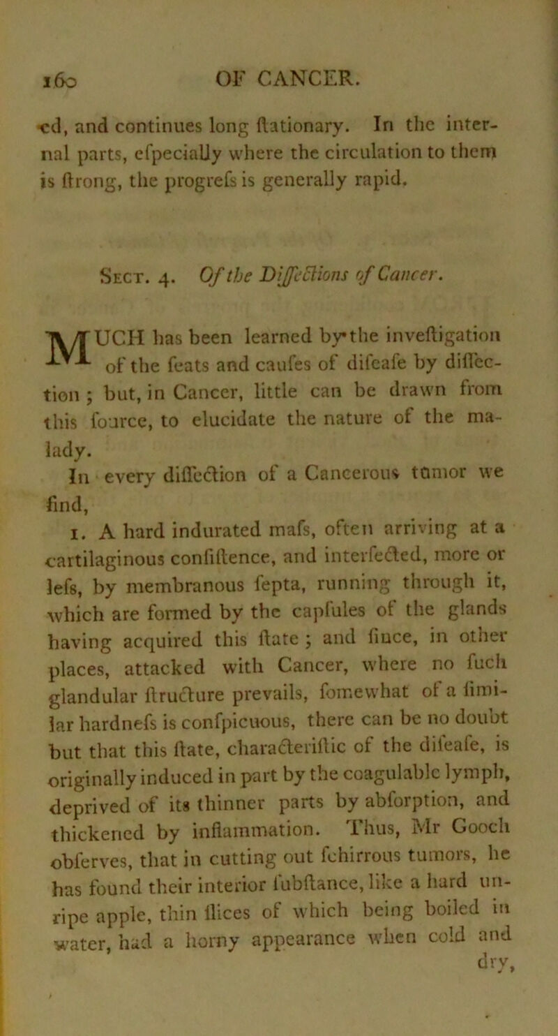 cd, and continues long flationary. In the inter- nal parts, efpecially where the circulation to them is Chong, the progrefs is generally rapid. Sect. 4. Of the Dijfeftions of Cancer. TV/TUCH has been learned by the inveftigation of the feats and caufes of dilcafe by diflec- tion ; but, in Cancer, little can be drawn from this foarce, to elucidate the nature of the ma- lady. In every diffection ot a Cancerous tumor we find, 1. A hard indurated mafs, often arriving at a cartilaginous confidence, and interfered, more or lefs, by membranous fepta, running through it, which are formed by the caplules ot the glands having acquired this ftate ; and Ciuce, in other places, attacked with Cancer, where no fuch glandular ftruclure prevails, fomewhat of a fimi- la.r hardnefs is confpicuous, there can be no douot but that this Hate, characteriilic of the diieafe, is originally induced in part by the coagulablc lymph, deprived of its thinner parts by abforption, and thickened by inflammation. I nus, i»li Gooch obferves, that in cutting out fehirrous tumors, he has found their interior fubftance, like a hard un- ripe apple, thin flices of which being boiled in water, had a homy appearance when cold and