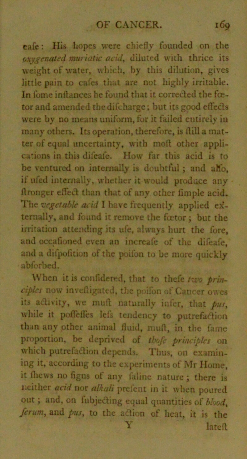 cafe: His hopes were chiefly founded on the oxygenated muriatic acid, diluted with thrice its weight of water, which, by this dilution, gives little pain to cafes that are not highly irritable. In fome inltances he found that it corrected the fee- tor and amended thedifeharge; but its good eflfeds were by no means uniform, for it failed entirely in many others. Its operation, therefore, is Hill a mat- ter of equal uncertainty, with moil other appli- cations in this difeafe. How far this acid is to be ventured on internally is doubtful ; and a Ho, if ufed internally, whether it would produce any - ftronger efTed than that of any other fimple acid. The vegetable acid I have frequently applied ex- ternally, and found it remove the fa-tor; but the irritation attending its ufe, always hurt the fore, and occahoned even an increafe of the difeafe, and a difpofition of the poifon to be more quickly abforbed. When it is confidered, that to thefe two prin- ciples now inveftigated, the poifon of Cancer owes its activity, we mull naturally infer, that pus, while it poffdfes lefs tendency to putrefaction than any other animal fluid, mud, in the fame proportion, be deprived of tbofc principles on which putreladion depends. Thus, on examin- ing it, according to the experiments of Mr Home, it (hews no figns of any faline nature; there is neither acid nor alkali prefent in it when poured out ; and, on fubjeding equal quantities of blood, ferum, and pus, to the adion of heat, it is the T late ft