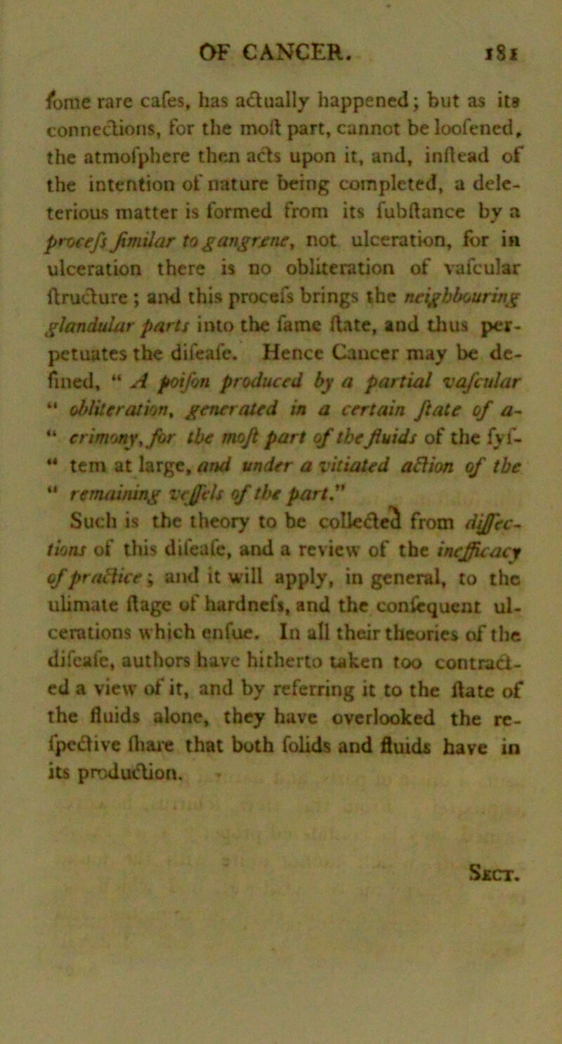 fbme rare cafes, has actually happened; but as its connections, for the molt part, cannot be loofened, the atmofphere then acts upon it, and, inftead of the intention of nature being completed, a dele- terious matter is formed from its fubftance by a procefs Jxmilar to gangrene, not ulceration, for in ulceration there is no obliteration of vafcular itructure ; ami this procefs brings the neighbouring glandular parts into the fame date, and thus per- petuates the difeafe. Hence Cancer may be de- fined, *' A potfon produced by a partial vafcular “ obliteration, generated in a certain Jlate of a- u crimony,for the mojl part of the fluids of the fyf- “ tern at large, and under a vitiated aftion of the “ remaining vejfels of the part.1' Such is the theory to be collected from difj'ec- tions of this difeafe, and a review of the incjjuacy of practice; and it will apply, in general, to the uiimate ftage of hardnefs, and the consequent ul- cerations which enfue. In all their theories of the difeafe, authors have hitherto taken too contract- ed a view of it, and by referring it to the flate of the fluids alone, they have overlooked the re- fpective fliare that both folids and fluids have in its production.