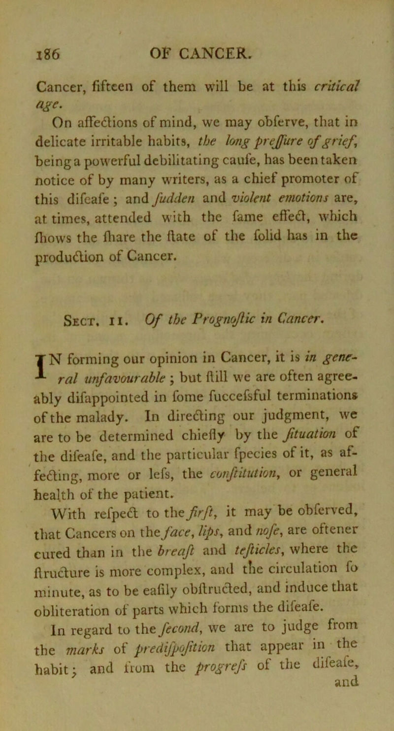 Cancer, fifteen of them will be at this critical age. On affedions of mind, we may obferve, that in delicate irritable habits, the long prejfure of grief being a powerful debilitating caufe, has been taken notice of by many writers, as a chief promoter of this difeafe ; and fudden and violent emotions are, at times, attended with the fame efied, which fhows the fhare the date of the folid has in the produdion of Cancer. Sect, i i . Of the Prognojlic in Cancer. IN forming our opinion in Cancer, it is in gene- ral unfavourable ; but fiill we are often agree- ably difappointed in fome fuccefsful terminations' of the malady. In direding our judgment, we are to be determined chiefly by the fituation of the difeafe, and the particular fpecies ol it, as af- feding, more or lefs, the conftitution, or geneial health of the patient. With refped to the fir ft, it may be obferved, that Cancers on the face, lips, and nofe, are oftener cured than in the breaft and tefticles, where the drudure is more complex, and the circulation fo minute, as to be eafily obAruded, and induce that obliteration of parts which forms the difeafe. In regard to the fecond, we are to judge fiom the marks of predifpofition that appear in the habit; and from the progrefs of the difeafe, and