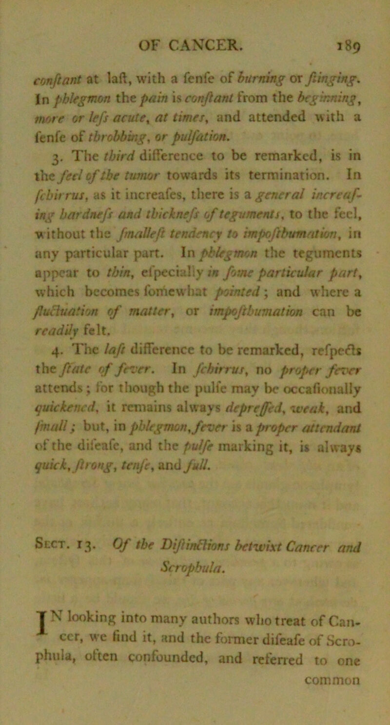 confront at laft, with a fenfe of burning or fringing. In phlegmon the pain is confront from the beginning, mote or lefs acute, at times, and attended with a fenfe of throbbing, or pulfation. 3. The third difference to be remarked, is in the fed of the tumor towards its termination. In [chirms, as it increafes, there is a general inert'of- ing hardnefs and thicknefs of teguments, to the feel, w ithout the fmalleft tendency to impoftbumatum, in any particular part. In phlegmon the teguments appear to thin, especially in fome particular part, which becomes fomew hat pointed; and where a frucluation of matter, or impofthumation can be readily felt. 4. The laft difference to be remarked, refpcch the ft ate of fever. In febirrus, no proper fever attends; for though the pulfe may be occafionally quickened, it remains always depreffed, weak, and /mall; but, in phlegmon, fever is a proper attendant of the difeafe, and the pulfe marking it, is always quick, frrong, tenfe, and full. Slot. 13. Of the DifrirtBions betwixt Cancer and Sctopbula. TN looking into many authors who treat of Can- A ccr, we find it, and the former difeafe of Scro- phula, often confounded, and referred to one common