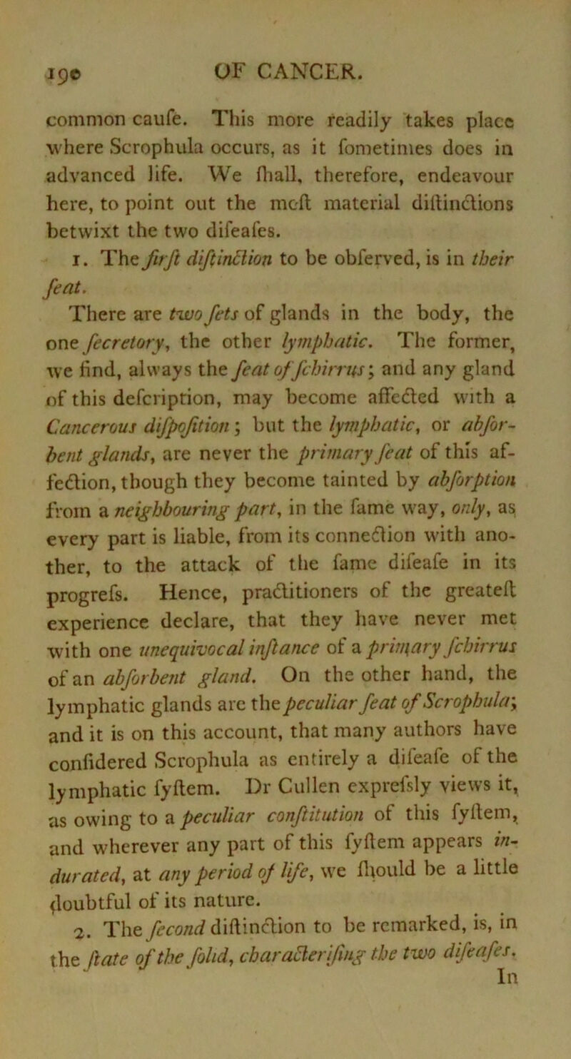 19© common caufe. This more readily takes place where Scrophula occurs, as it fometimes does in advanced life. We fhall, therefore, endeavour here, to point out the meft material dittin&ions betwixt the two difeafes. 1. The fir ft diftinclion to be obferved, is in their feat. There are two fets of glands in the body, the one fecretory, the other lymphatic. The former, we find, always the feat offchirrus; and any gland of this defcription, may become affedted with a Cancerous difpofition ; but the lymphatic, or ah for- bent glands, are never the primary feat of this af- fection, though they become tainted by abforption from a neighbouring part, in the fame way, only, as every part is liable, from its connection with ano- ther, to the attack of the fame difeafe in its progrefs. Hence, practitioners of the greatell experience declare, that they have never met with one unequivocal inftance of a primary fchirrus of an abforbent gland. On the other hand, the lymphatic glands arc the peculiar feat of Scrophula-, and it is on this account, that many authors have confidered Scrophula as entirely a difeafe of the lymphatic fyllem. Dr Cullen exprefsly views it, as owing to a peculiar conftitution of this fyllem, and wherever any part of this fyllem appears in- durated, at any period of life, we fhould be a little doubtful of its nature. 2. The fecond diftinclion to be remarked, is, in the ft ate of the fohd, charaSlerifmg the two difeafes. In