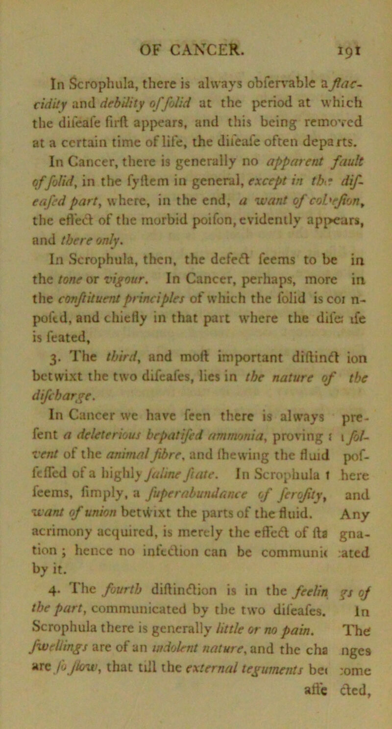 In Scrophula, there is always obfervable aflac- cidity and debility offolid at the period at which the difeafe ftrft appears, and this being removed at a certain time of life, the dii'eaie often departs. In Cancer, there is generally no apparent fault offolid, in the fyllem in general, except in th? dif eafedpart, where, in the end, a want of coL'rJton, the effect of the morbid poifon, evidently appears, and there only. In Scrophula, then, the defedl feems to be in the tone or vigour. In Cancer, perhaps, more in the conftituent principles of which the folid is coi n- poftd, and chiefly in that part where the dilet ife is feated, 3. The third, and moft important diftindl ion betwixt the two difeafes, lies in the nature of the difeharge. In Cancer we have feen there is always pre- fent a deleterious bepatifed ammonia, proving 1 1 fol- Tent of the animal fibre, and fhewing the fluid pof- feffed of a highly Jaime fate. In Scrophula t here feems, Amply, a fuperabundance of ferofityt and want of union betwixt the parts of the fluid. Any acrimony acquired, is inertly the effedt of fta gna- tion ; hence no infection can be communit .ated by it. 4. The fourth diflindtion is in the feelin ?s oj the part, communicated by the two difeafes. in Scrophula there is generally little or no pain. The fweltings are of an indolent nature, and the cha nges arc Jb flow, that till the external teguments be< :ome alfe died,