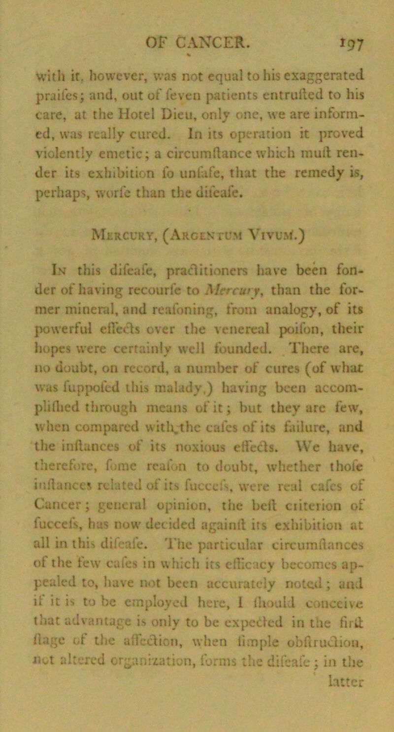 With it. however, was not equal to his exaggerated praifes; and, out of feven patients cntrulted to his care, at the Hotel Dieu, only one, we are inform- ed, was really cured. In its operation it proved violently emetic; a circumftancc which mud ren- der its exhibition ib unlafe, that the remedy is, perhaps, worfe than the dileafe. Mlrcury, (Argentum YtvuM.) In this difcafe, practitioners have been fon- der of having recourl'e to Mercury, than the for- mer mineral, and reafoning, from analogy, of its powerful effects over the venereal poifon, their hopes were certainly well founded. There are, no doubt, on record, a number of cures (of what was fuppofed this malady,) having been accom- plillied through means of it; but they are few, when compared with.thc cafes of its failure, and the indances of its noxious effects. We have, therefore, fume reafon to doubt, whether thofe iudances related of its fuccefs, were real cafes of Cancer; general opinion, the bed ciiterion of fuccefs, has now decided againd its exhibition at all in this dileaie. The particular circumftances of the tew cafes in which its efficacy becomes ap- pealed to, have not been accurately noted ; and if it is to be employed here, 1 ihouid conceive that advantage is only to be expected in the did dage of the affection, when limple obfiruclion, not altered organization, forms the difcafe; in the latter