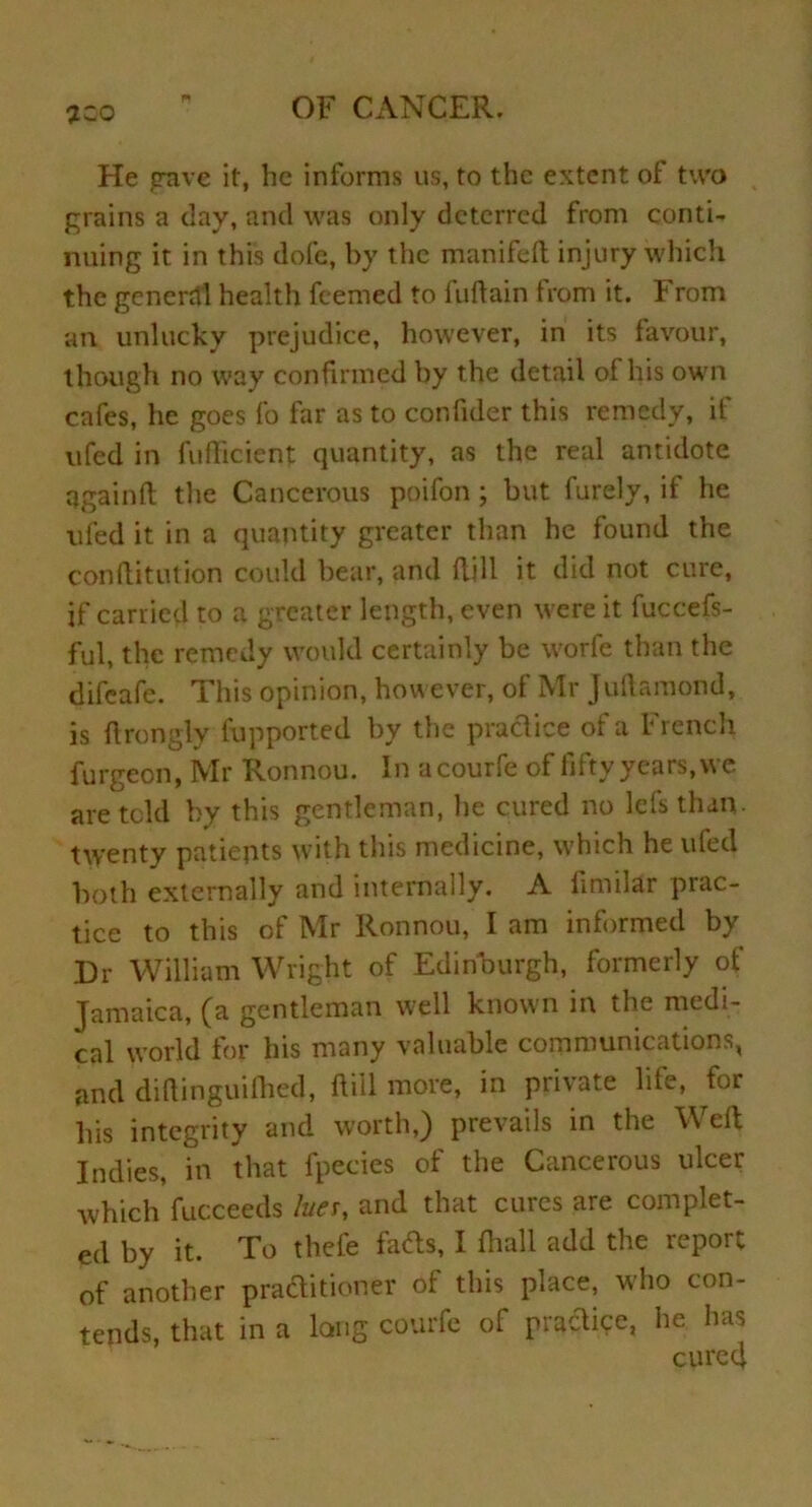 7Z0 He crave it, he informs us, to the extent of two grains a clay, and was only deterred from conti- nuing it in this dole, by the manifed injury which the general health feemed to fuftain from it. From art unlucky prejudice, however, in its favour, though no way confirmed by the detail of his own cafes, he goes fo far as to confider this remedy, if ufed in fuflicient quantity, as the real antidote qgainft the Cancerous poifon ; but furely, it he ufed it in a quantity greater than he found the conflitution could bear, and dill it did not cure, if carried to a greater length, even were it fuccefs- ful, the remedy would certainly be worfe than the difeafe. This opinion, however, ot Mr juftamond, is drongly fupported by the practice of a French furgeon, Mr Ronnou. In acourfe of fifty years, we are told by this gentleman, he cured no lets than, twenty patients with this medicine, which he ufed both externally and internally. A fimilar prac- tice to this of Mr Ronnou, I am informed by Dr William Wright of Edinburgh, formerly of Jamaica, (a gentleman well known in the medi- cal world for his many valuable communications, and diftinguifhed, dill more, in private life, for bis integrity and worth,) prevails in the Weft Indies, in that fpeeies of the Cancerous ulcer which fucceeds luer, and that cures are complet- ed by it. To thefe fads, I fhall add the report of another practitioner of this place, who con- tends, that in a long courfe of practice, he has cured