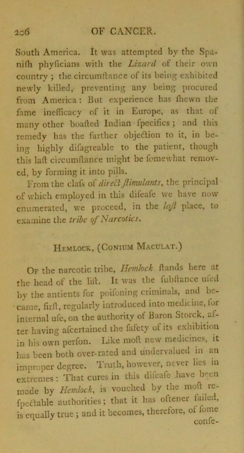 South America. It was attempted by the Spa- nifh pliyficians with tlie Lizard of their own country ; the circumltance of its being exhibited newly hilled, preventing any being procured from America: But experience has Ihewn the fame inefficacy of it in Europe, as that of many other boafted Indian fpeciiics ; and this remedy has the farther obje&ion to it, in be- ing highly difagreable to the patient, though this laft circumftance might be fcmewhat remov- ed, by forming it into pills. From the clafs of direct JUmulants, the principal of which employed in this difeafe we have now enumerated, we proceed, in the lajl place, to examine the tribe of Narcotics, Hemlock, (Conium Maculat.) Of the narcotic tribe, Hemlock hands here at the head of the lift. It was the fubftance ufed by the antients for poifoning criminals, and be- ■ came, fuft, regularly introduced into medicine, toi internal ufe, on the authority ol Baron Storck, al- ter having afeertained the fafety of its exhibition in his own perfon. Like moft new medicines, it has been both over-rated and undervalued in an improper degree. Truth, however, never lies in extremes: That cures in this diicafc have been made by Hemlock, is vouched by the moft rc- fpectable authorities; that it has oftener failed, is equally true j and it becomes, therefore, ol lonre