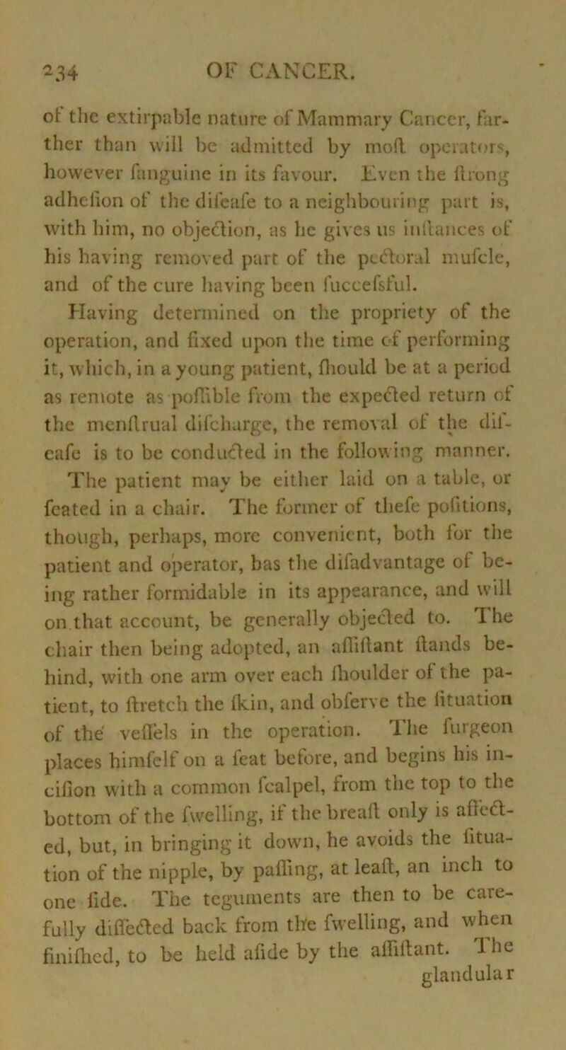 ol the extirpablc nature of Mammary Cancer, far- ther than will be admitted by mod operators, however fanguine in its favour. Even the ftrong adhelion of the difeafe to a neighbouring part is, with him, no objection, as he gives us indances of his having removed part of the pcFtoml mufcle, and of the cure having been fuccefsful. Having determined on the propriety of the operation, and fixed upon the time of performing it, which, in a young patient, fhould be at a period as remote as poflible from the expeided return of the mendrual difeharge, the removal ol the dii- cafe is to be conducted in the following manner. The patient may be either laid on a table, or fcated in a chair. The former of thefe pofitions, though, perhaps, more convenient, both for the patient and operator, has the difadvantage ot be- ing rather formidable in its appearance, and will on that account, be generally objected to. The chair then being adopted, an adidant Hands be- hind, with one arm over each ihoulder ol the pa- tient, to ftretch the (kin, and obferve the lituation of the vedels in the operation. The furgeon places himfelf on a feat before, and begins his in- cifion with a common fcalpel, from the top to the bottom of the (welling, i( the bread only is afitcl- ed, but, in bringing it down, he avoids the litua- tion of the nipple, by palling, at lead, an inch to one fide. The teguments are then to be care- fully differed back from the fwelling, and when fmifhcd, to be held afide by the adidant. d he glandular