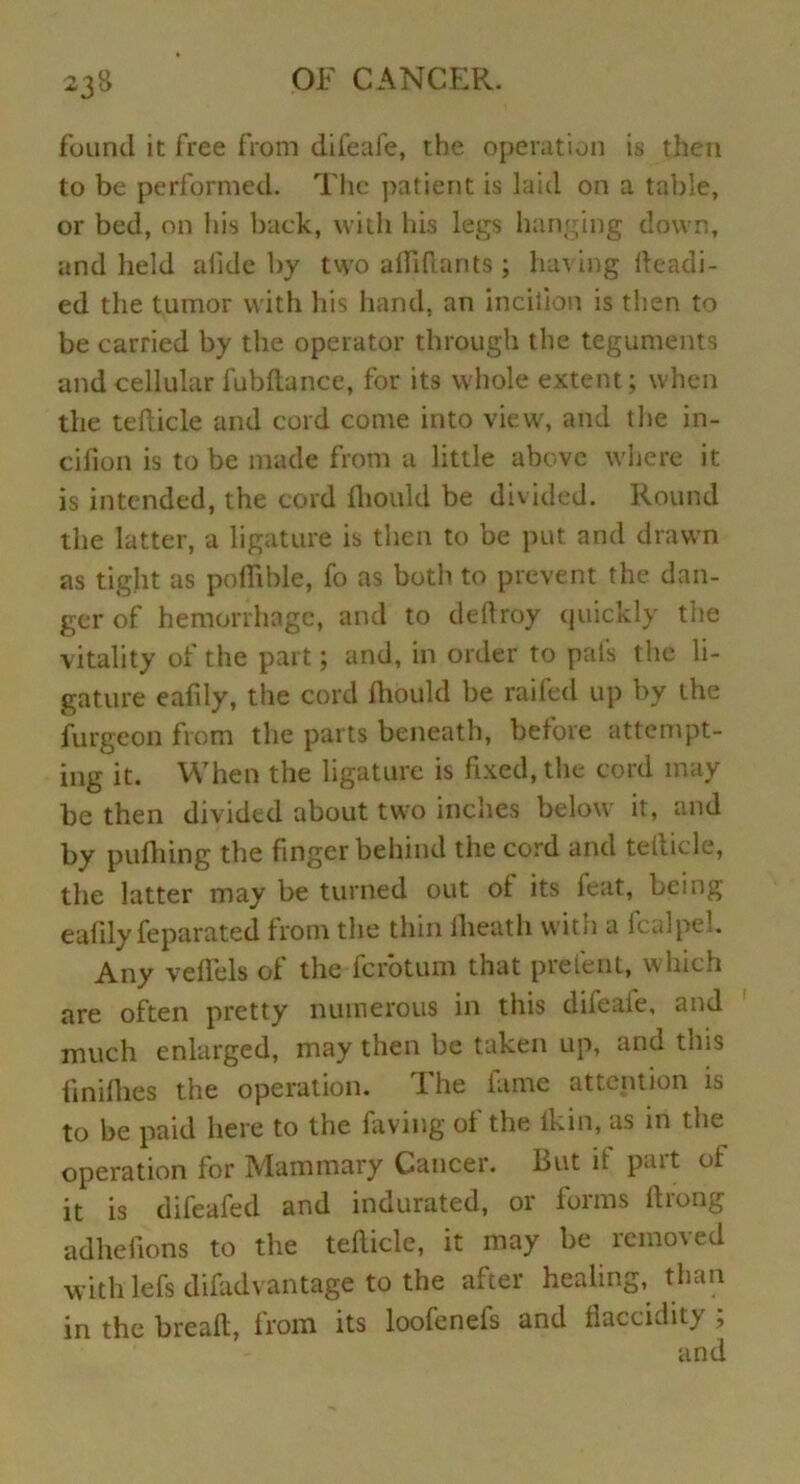 found it free from difeafe, the operation is then to be performed. The patient is laid on a table, or bed, on his back, with his legs hanging down, and held afide by two afiiftants; having Readi- ed the tumor with his hand, an inciiion is then to be carried by the operator through the teguments and cellular fubdance, for its whole extent; when the tefticle and cord come into view, and the in- cifion is to be made from a little above where it is intended, the cord fliould be divided. Round the latter, a ligature is then to be put and drawn as tight as poflible, fo as both to prevent the dan- ger of hemorrhage, and to deftroy quickly the vitality of the part; and, in order to pal's the li- gature eafily, the cord ftiould be raifed up by the furgeon from the parts beneath, before attempt- ing it. When the ligature is fixed, the cord may be then divided about two inches below it, and by pufhing the finger behind the cord and tefticle, the latter may be turned out ot its feat, being eafily feparated from the thin flieath with a fcalpel. Any veflels of the ferotum that prelent, which are often pretty numerous in this difeale, and much enlarged, may then be taken up, and this finiflies the operation. lhe fame attention is to be paid here to the laving of the lkin, as in the operation for Mammary Cancer. But it pait of it is difeafed and indurated, or forms ftrong adhefions to the tefticle, it may be removed with lefs difadvantage to the after healing, than in the breaft, from its loofeneis and flaccidity ;