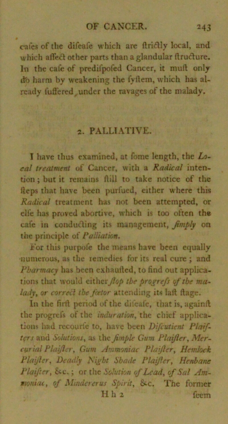 cafes of the difeafe which are ftriftly local, and which affect other parts than a glandular ftructure. In the cafe of predifpofed Cancer, it inuft only db harm by weakening the fvftem, which has al- ready luffered. under the ravages of the malady. 2. PALLIATIVE. I have thus examined, at fome length, the Lo- cal treatment of Cancer, with a Radical inten- tion ; but it remains ftill to take notice of the Heps that have been purfued, either where this Radical treatment has not been attempted, or clfe has proved abortive, which is too often the cafe in conducing its management, Jimply on the principle of Palliation. For this purpofe the means have been equally numerous, as the remedies for its real cure ; and Pharmacy has been exhaulled, to find out applica- tions that would either,(lop the progrefs of the ma- lady, or correcl the fnstor attending its lalt ftage. In the firtl period of the difeafe, that is, againft the progrefs of the induration, the chief applica- tions had recourfe to, have been Difcutient Plaif- tfrs and Solutions, as the Jtmple Gum Plaijler, Mer- curial Planter, Gum Ammoniac Plaijler, Hemlock Plaijler, Deadly Plight Shade Plaijler, Henbane Plaifter, &c.; or the Solution of Lead, of Sal Am- moniac, of Mindererus Spirit, &c. The former H h 2 feem