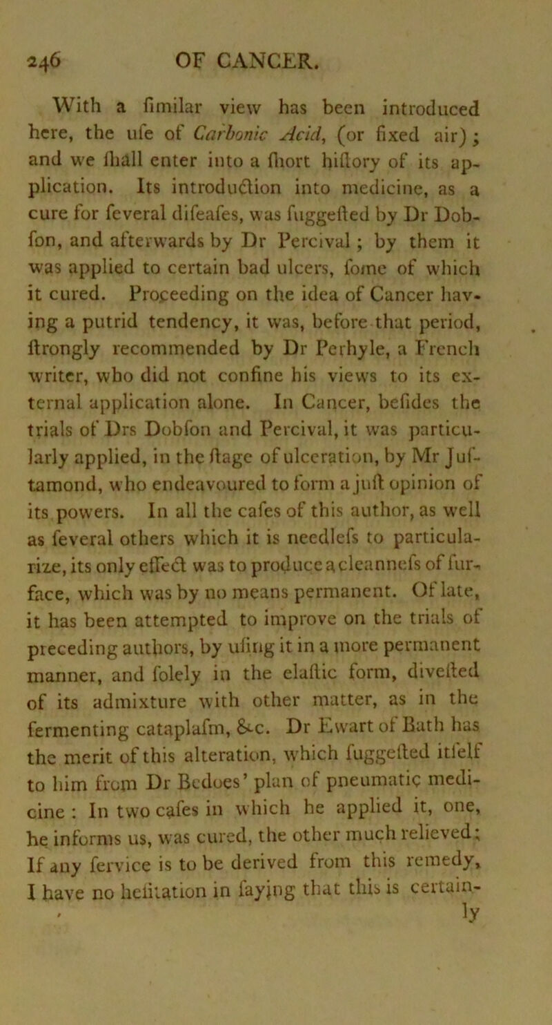 With a fimilar view has been introduced here, the ute of Carbonic Acid, (or fixed air) ; and we Ihall enter into a fhort hiftory of its ap- plication. Its introduction into medicine, as a cure tor feveral difeafes, was fuggefted by Dr Dob- fon, and afterwards by Dr Percival; by them it was applied to certain bad ulcers, fotne of which it cured. Proceeding on the idea of Cancer hav- ing a putrid tendency, it was, before that period, Itrongly recommended by Dr Pcrhyle, a French writer, who did not confine his views to its ex- ternal application alone. In Cancer, befides the trials of Drs Dobfon and Percival, it was particu- larly applied, in the fiage of ulceration, by Mr Juf- tamond, who endeavoured to form a juft opinion of its powers. In all the cafes of this author, as well as feveral others which it is needlefs to particula- rize, its only efifedt was to produce acleannefs of lur- face, which was by no means permanent. Of late, it has been attempted to improve on the trials of preceding authors, by ufing it in a more permanent manner, and folely in the eladic form, diverted of its admixture with other matter, as in the fermenting cataplafm, &-c. Dr Ewart ol Bath has the merit of this alteration, which fuggefted itlelf to him from hr Bedoes’ plan of pneumatic medi- cine 1 In two cafes in which he applied it, one, he informs us, was cured, the other much relieved; If any fervice is to be derived from this lemedy, I have no lieliiation in laying that this is ceituin- • ' ]y