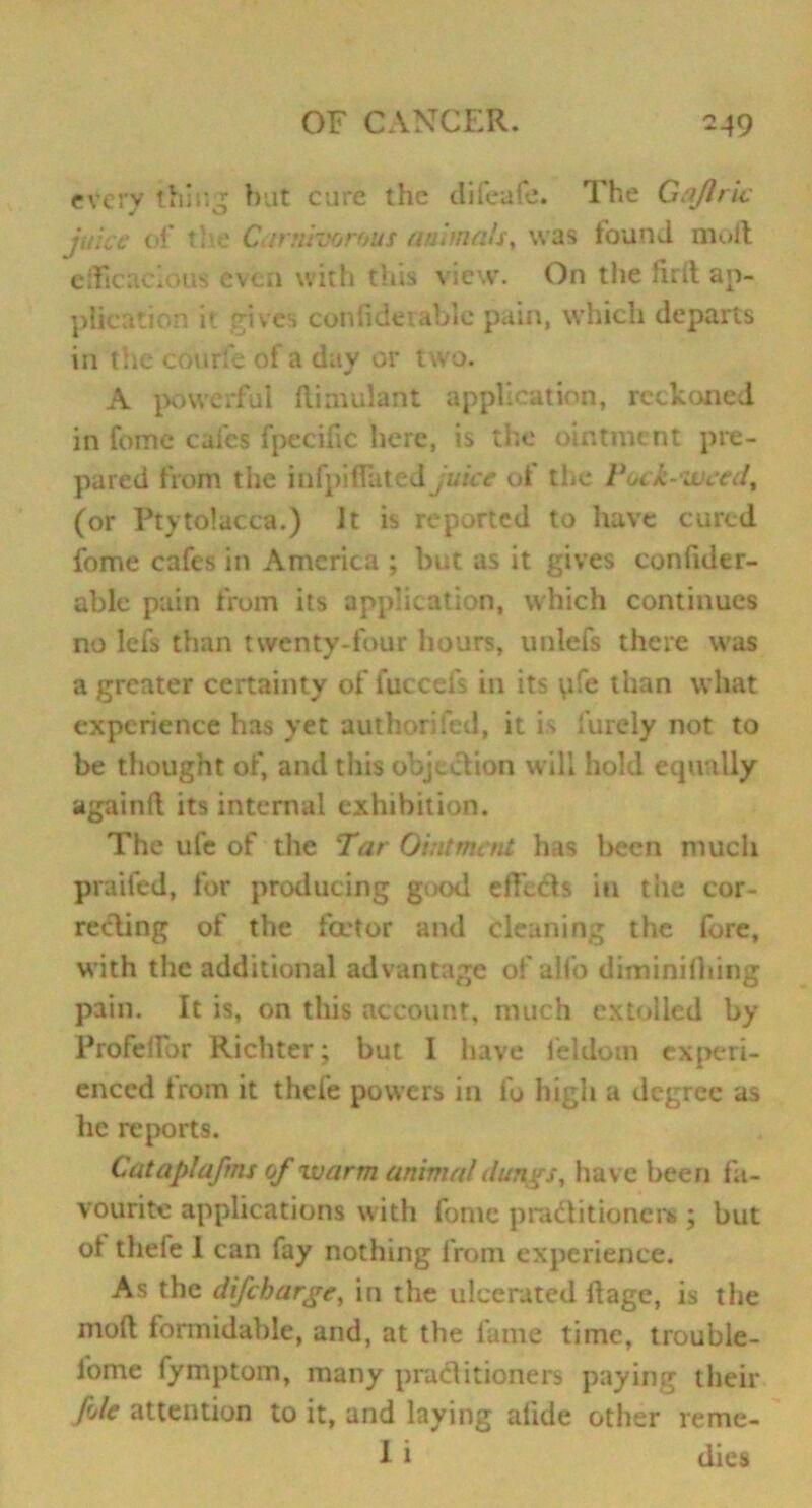 every thing but cure the difeafe. The Gaflric juice of the Carnivorous animals, was found mult efficacious even with this view. On the firlt ap- plication it gives confideiable pain, which departs in the courfe of a day or two. A powerful ffimulant application, reckoned in feme calcs fpecific here, is the ointment pre- pared from the infpiflated juice of the Pock-weed, (or Ptytolacca.) Jt is reported to have cured fome cafes in America ; but as it gives confider- able pain from its application, which continues no lefs than twenty-four hours, unlefs there was a greater certainty of fuccefs in its \ife than what experience has yet authorifed, it is finely not to be thought of, and this objection will hold equally againfi its internal exhibition. The ufe of the Tar Ointment has been much prailcd, for producing good effeds in the cor- recting of the feetor and cleaning the fore, with the additional advantage of aifo diminilhing pain. It is, on this account, much extolled by Profeffor Richter; but 1 have feldom experi- enced from it thefe powers in fo high a degree as he reports. Cataplaftns of warm animal dungs, have been fa- vourite applications with fome practitioner*.; but ot thefe I can fay nothing from experience. As the difeharge, in the ulcerated ffage, is the molt formidable, and, at the fame time, trouble - lome fymptom, many practitioners paying their foie attention to it, and laying alkie other reme- 1 i dies