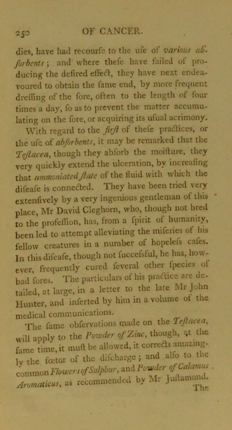 2$0 dies, have had recourfe to the ufe of various ab\ forbents; and where thefe have failed of pro- ducing the defired efieft, they have next endea- voured to obtain the fame end, by more frequent drefiing of the fore, often to the length of four times a day, fo as to prevent the matter accumu- lating on the fore, or acquiring its ufual acrimony. With regard to the firjl of thefe pra&ices, or the ufe of abfirbents, it may be remarked that the Fejlacea, though they abforb the moifture, they very quickly extend the ulceration, by increafing that ammoniatedJlate of the fluid with which the difeafe is connected. They have been tried very extenfively by a very ingenious gentleman ot this place, Mr David Cleghorn, who, though not bred to the profeffion, has, from a fpirit of humanity, been led to attempt alleviating the miferies ot his fellow creatures in a number ot hopelefs cafes. In this difeafe, though not fuccefsful, he has, how- ever, frequently cured feveral other fpecies of bad fores. The particulars ot his practice are de- tailed, at large, in a letter to the late Mr John Hunter, and inferted by him in a volume ot the medical communications. The fame obfervations made on the Tejlacea, will apply to the Powder of Zinc, though, :;t the fame time, it muft be allowed, it correds amazing- ly the foetor of the difcharge; and alio to the common Flowers of Sulphur, and Pooler of Calamus Aromaticus, as recommended by Mr ]Ui.amom .