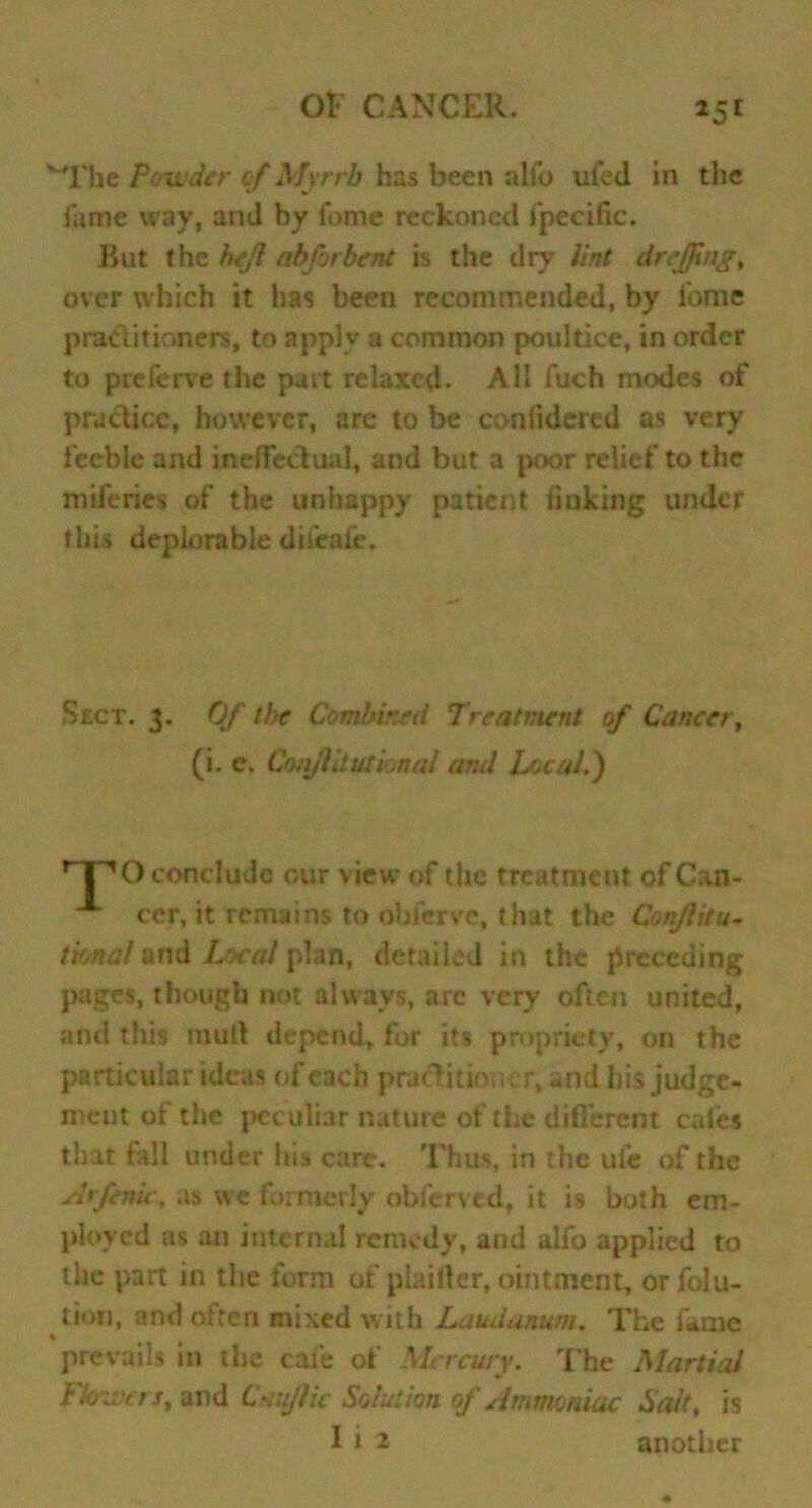 25E ' The Powder of Myrrb has been alfo ufed in the Tame way, and by feme reckoned fpecific. Rut the heft abforbent is the dry lint dr effing% over which it has been recommended, by fome practitioners, to apply a common poultice, in order to preferve the part relaxed. All fuch modes of practice, however, are to be confidered as very feeble and ineffectual, and but a poor relief to the miferies of the unhappy patient linking under this deplorable difeafe. Sect. 3. Of the Combined Treatment of Cancer, (i. e. Conjlilutknal and Local.) nPO conclude our view of the treatment of Can- cer, it remains to obferve, that the Conflitu- tional and Local plan, detailed in the preceding pages, though not always, are very often united, and this mud depend, for its propriety, on the particular ideas of each practitioner, and his judge- ment of the peculiar nature of the different cafes that fall under his care. Thus, in the ufe of the Arfenie, as we formerly obferved, it is both em- ployed as an internal remedy, and alfo applied to the part in the form of piaifter, ointment, orfolu- tion, and olten mixed with Laudanum. The fame ♦ prevails in the cafe of Mercury. The Martial Flowers, and Cmflic Solution of Ammoniac Salt, is I i 2 another