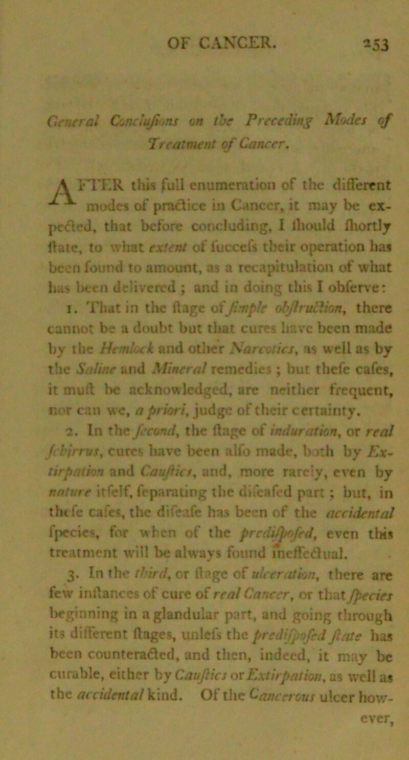 General Conclujims on the Preceding Modes of Treatment of Cancer. A FTER this full enumeration of the different ^ modes of practice in Cancer, it may be ex- peeled, that before concluding, I lliould fhortly Hate, to what extent of iuccefs their operation has been found to amount, as a recapitulation of what has been delivered ; and in doing this I obferve: 1. That in the ft age ofJim pic objlruhlion, there cannot be a doubt but that cures have been made by the Hemlock and other Narcotics, as well as by the Saline and Mineral remedies; but thefe cafes, it mud be acknowledged, arc neither frequent, nor can we, a priori, judge of their certainty. 2. In the feamd, the ft age of induration, or real fchirr us, cures have been alfo made, both by Ex- tirpation and Cauftics, and, more rarely, even by nature itfclf, feparating the difeafed part; but, in tlufe cafes, the difeafe has been of the accidental 1 pedes, for when of the predifprfed, even this treatment will be always found meffedual. 3. In the third, or 11 age of ulceration, there are few inllances of cure of real Cancer, or that fpecies beginning in a glandular part, and going through its different ft ages, un lei's the predijpofed jlate lias been counteracted, and then, indeed, it may be curable, either by Cauftics or Extirpation, as well as the accidental kind. Of tiie Cancerous ulcer how-