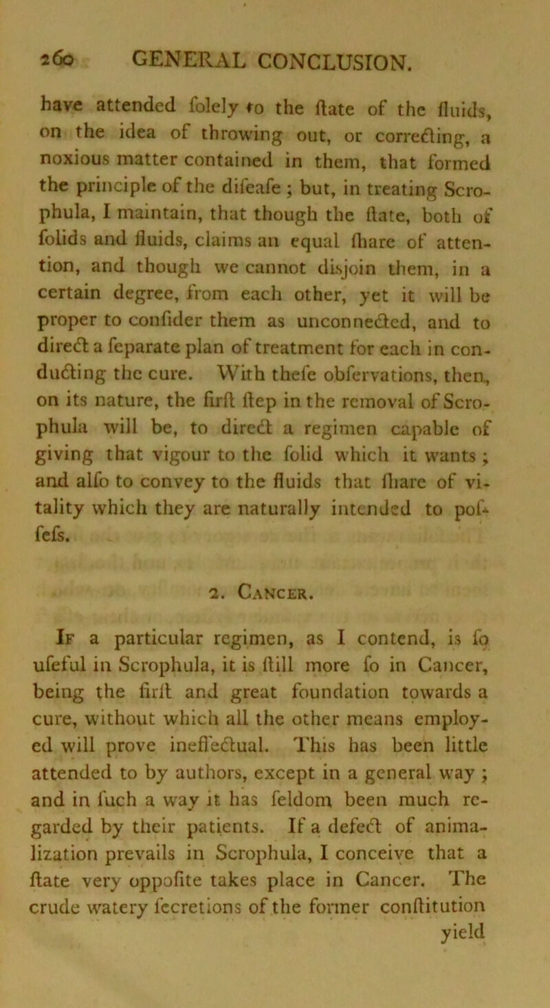 have attended folely to the date of the fluids, on the idea of throwing out, or corroding, a noxious matter contained in them, that formed the principle of the dileafe ; but, in treating Scro- phula, I maintain, that though the flate, both of folids and fluids, claims an equal fhare of atten- tion, and though we cannot disjoin them, in a certain degree, from each other, yet it will be proper to confider them as unconnected, and to direCt a feparate plan of treatment for each in con- ducting the cure. With thele obfervations, then, on its nature, the firfl ftep in the removal of Scro- phula will be, to direct a regimen capable of giving that vigour to the folid which it wants; and alfo to convey to the fluids that fhare of vi- tality which they are naturally intended to poL fefs. 2. Cancer. If a particular regimen, as I contend, is fo ufeful in Scrophula, it is ltill more fo in Cancer, being the lirlt and great foundation towards a cure, without which all the other means employ- ed will prove ineffectual. This has been little attended to by authors, except in a general way ; and in l'uch a way it has feldom been much re- garded by their patients. If a defeCt of anima- lization prevails in Scrophula, I conceive that a flate very oppofite takes place in Cancer. The crude watery fccretions of the former conflitution yield