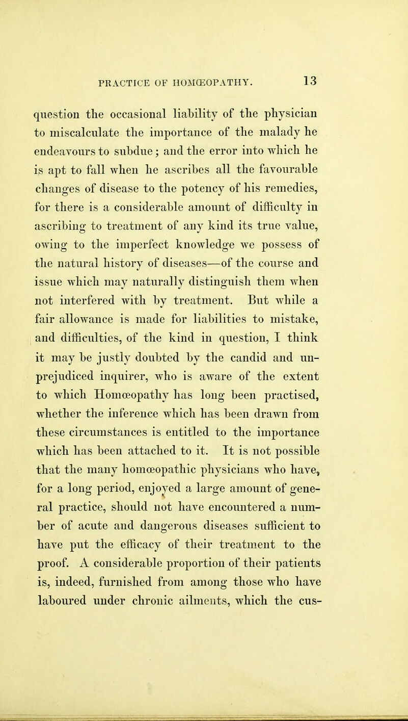 question the occasional liability of the physician to miscalculate the importance of the malady he endeavours to subdue; and the error into which he is apt to fall when he ascribes all the favourable changes of disease to the potency of his remedies, for there is a considerable amount of difficulty in ascribing to treatment of any kind its true value, owing to the imperfect knowledge we possess of the natural history of diseases—of the course and issue which may naturally distinguish them when not interfered with by treatment. But while a fair allowance is made for liabilities to mistake, and difficulties, of the kind in question, I think it may be justly doubted by the candid and un- prejudiced inquirer, who is aware of the extent to which Homoeopathy has long been practised, whether the inference which has been drawn from these circumstances is entitled to the importance which has been attached to it. It is not possible that the many homoeopathic physicians who have, for a long period, enjo^^ed a large amount of gene- ral practice, should not have encountered a num- ber of acute and dangerous diseases sufficient to have put the efficacy of their treatment to the proof. A considerable proportion of their patients is, indeed, furnished from among those who have laboured under chronic ailments, which the cus-