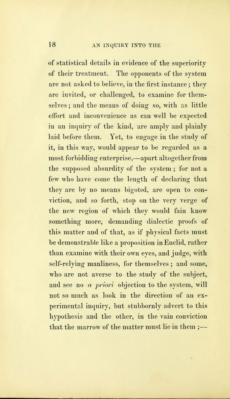 of statistical details in evidence of the superiority of their treatment. The opponents of the system are not asked to believe, in the first instance; they are invited, or challenged, to examine for them- selves ; and the means of doing so, with as little effort and inconvenience as can well be expected in an inquiry of the kind, are amply and plainly laid before them. Yet, to engage in the study of it, in this way, would appear to be regarded as a most forbidding enterprise,—apart altogether from the supposed absurdity of the system; for not a few who have come the length of declaring that they are by no means bigoted, are open to con- viction, and so forth, stop on the very verge of the new region of which they would fain know something more, demanding dialectic proofs of this matter and of that, as if physical facts must be demonstrable like a proposition in Euclid, rather than examine with their own eyes, and judge, with self-relying manliness, for themselves ; and some, who are not averse to the study of the subject, and see no a i^nori objection to the system, will not so much as look in the direction of an ex- perimental inquiry, but stubbornly advert to this hypothesis and the other, in the vain conviction that the marrow of the matter must lie in them ;—■