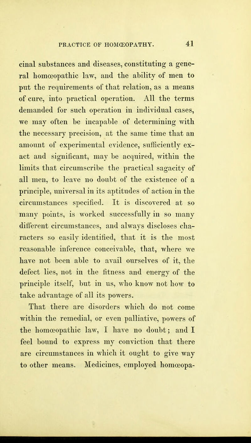 cinal substances and diseases, constituting a gene- ral liomoeopatliic law, and the ability of men to put tbe requirements of that relation, as a means of cure, into practical operation. All the terms demanded for such operation in individual cases, we may often be incapable of determining with the necessary precision, at the same time that an amount of experimental evidence, sufficiently ex- act and significant, may be acquired, within the limits that circumscribe the practical sagacity of all men, to leave no doubt of the existence of a principle, universal in its aptitudes of action in the circumstances specified. It is discovered at so many points, is worked successfully in so many different circumstances, and always discloses cha- racters so easily identified, that it is the most reasonable inference conceivable, that, where we have not been able to avail ourselves of it, the defect lies, not in the fitness and energy of the principle itself, but in us, who know not how to take advantage of all its poAvers. That there are disorders which do not come within the remedial, or even palliative, powers of the homoeopathic law, I have no doubt; and I feel bound to express my conviction that there are circumstances in which it ought to give way to other means. Medicines, employed homoeopa-