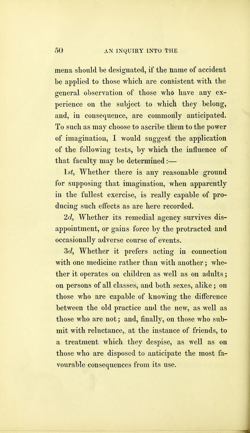 mena sliould be designated, if the name of accident be applied to tliose which are consistent with the general observation of those who have any ex- perience on the subject to which they belong, and, in consequence, are commonly anticipated. To such as may choose to ascribe them to the power of imagination, I would suggest the application of the following tests, by which the influence of that faculty may be determined:— Is^, Whether there is any reasonable ground for supposing that imagination, when apparently in the fullest exercise, is really capable of pro- ducing such effects as are here recorded. 2d, Whether its remedial agency survives dis- appointment, or gains force by the protracted and occasionally adverse course of events. 3c?, Whether it prefers acting in connection with one medicine rather than with another ; whe- ther it operates on children as well as on adults; on persons of all classes, and both sexes, alike; on those who are capable of knowing the difference between the old practice and the new, as well as those who are not; and, finally, on those who sub- mit with reluctance,, at the instance of friends, to a treatment which they despise, as well as on those who are disposed to anticipate the most fa- vourable consequences from its use. J