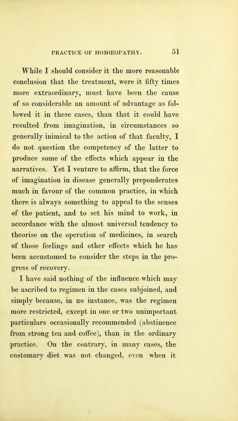 While I should consider it the more reasonable conclusion that the treatment, were it fifty times more extraordinary, must have been the cause of so considerable an amount of advantage as fol- lowed it in these cases, than that it could have resulted from imagination, in circumstances so generally inimical to the action of that faculty, I do not question the competency of the latter to produce some of the effects which appear in the narratives. Yet I venture to affirm, that the force of imagination in disease generally preponderates much in favour of the common practice, in which there is always something to appeal to the senses of the patient, and to set his mind to work, in accordance with the almost universal tendency to theorise on the operation of medicines, in search of those feelings and other effects which he has been accustomed to consider the steps in the pro- gress of recovery. I have said nothing of the influence which may be ascribed to regimen in the cases subjoined, and simply because, in no instance, was the regimen more restricted, except in one or two unimportant particulars occasionally recommended (abstinence from strong tea and coffee), than in the ordinary practice. On the contrary, in many cases, the customary diet was not changed, even when it