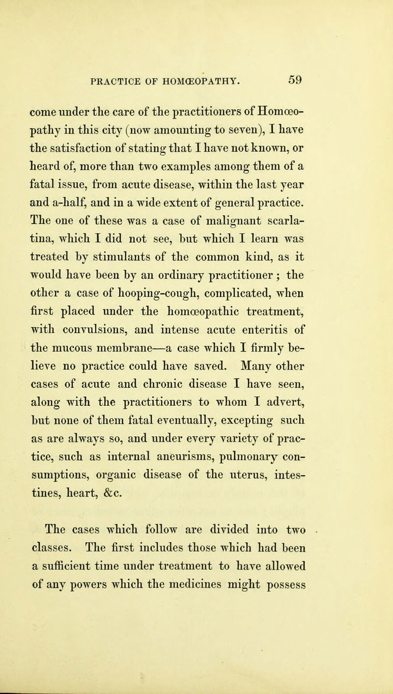 come under the care of the practitioners of Homoeo- pathy in this city (now amounting to seven), I hare the satisfaction of stating that I have not known, or heard of, more than two examples among them of a fatal issue, from acute disease, within the last year and a-half, and in a wide extent of general practice. The one of these was a case of malignant scarla- tina, which I did not see, but which I learn was treated by stimulants of the common kind, as it would have been by an ordinary practitioner ; the other a case of hooping-cough, complicated, when first placed under the homoeopathic treatment, with convulsions, and intense acute enteritis of the mucous membrane—a case which I firmly be- lieve no practice could have saved. Many other cases of acute and chronic disease I have seen, along with the practitioners to whom I advert, but none of them fatal eventually, excepting such as are always so, and under every variety of prac- tice, such as internal aneurisms, pulmonary con- sumptions, organic disease of the uterus, intes- tines, heart, &c. The cases which follow are divided into two classes. The first includes those which had been a sufficient time under treatment to have allowed of any powers which the medicines might possess