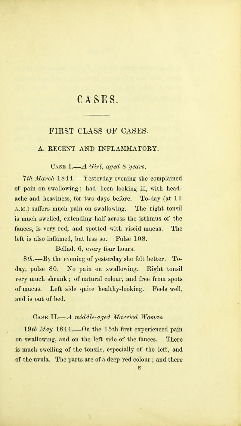 FIRST CLASS OF CASES. A. RECENT AND INFLAMMATORY. Case I.—A Girl, aged 8 years. 7 th March 1844.—Yesterday evening she complained of pain on swallowing; had been looking ill, with head- ache and heaviness, for two days before. To-day (at 11 A.M.) suffers much pain on swallowing. The right tonsil is much swelled, extending half across the isthmus of the fauces, is very red, and spotted with viscid mucus. The left is also inflamed, but less so. Pulse 108. Bellad. 6, every four hours. Sth.—By the evening of yesterday she felt better. To- day, pulse 80. No pain on swallowing. Right tonsil very much shrunk; of natural colour, and free from spots of mucus. Left side quite healthy-looking. Feels well, and is out of bed. Case II.—A middle-aged Married Woman. 19th May 1844.—On the 15th first experienced pain on swallowing, and on the left side of the fauces. There is much swelling of the tonsils, especially of the left, and of the uvula. The parts are of a deep red colour; and there E