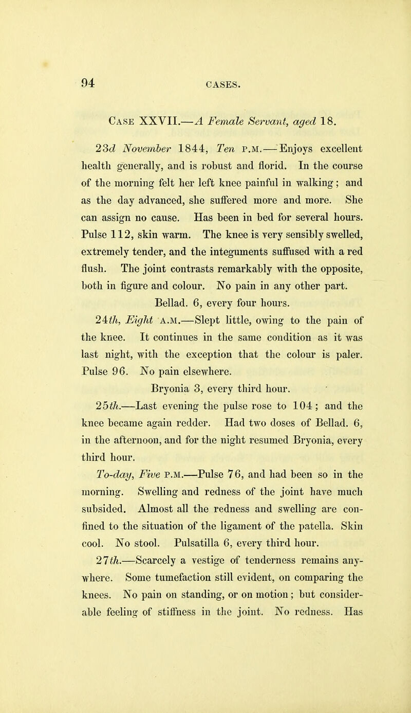 Case XXVII.—A Female Servant, aged 18. 23c? November 1844, Ten p.m. — Enjoys excellent health generally, and is robust and florid. In the course of the morning felt her left knee painful in walking; and as the day advanced, she suffered more and more. She can assign no cause. Has been in bed for several hours. Pulse 112, skin warm. The knee is very sensibly swelled, extremely tender, and the integuments suflPiised with a red flush. The joint contrasts remarkably with the opposite, both in figure and colour. No pain in any other part. Bellad. 6, every four hours. 24:th, Eight a.m.—Slept little, owing to the pain of the knee. It continues in the same condition as it was last night, with the exception that the colour is paler. Pulse 96. No pain elsewhere. Bryonia 3, every third hour. 25th.—Last evening the pulse rose to 104; and the knee became again redder. Had two doses of Bellad. 6, in the afternoon, and for the night resumed Bryonia, every third hour. To-day, Five p.m.—Pulse 76, and had been so in the morning. Swelling and redness of the joint have much subsided. Almost all the redness and swelling are con- fined to the situation of the ligament of the patella. Skin cool. No stool. Pulsatilla 6, every third hour. 21th.—Scarcely a vestige of tenderness remains any- where. Some tumefaction still evident, on comparing the knees. No pain on standing, or on motion; but consider- able feeling of stiff'ness in the joint. No redness. Has