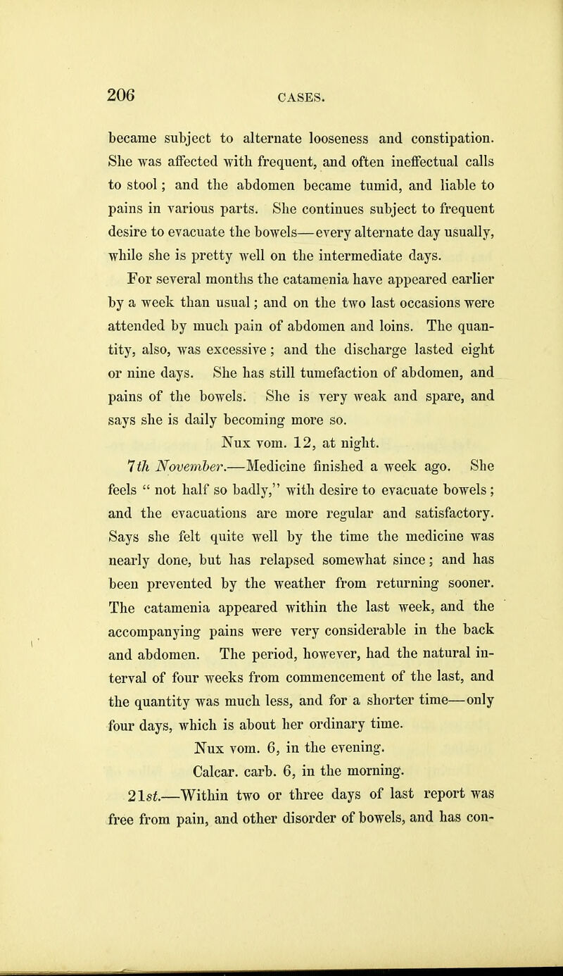 became subject to alternate looseness and constipation. She was affected with frequent, and often ineffectual calls to stool; and the abdomen became tumid, and liable to pains in various parts. She continues subject to frequent desire to evacuate the bowels—every alternate day usually, while she is pretty well on the intermediate days. For several months the catamenia have appeared earlier by a week than usual; and on the two last occasions were attended by much pain of abdomen and loins. The quan- tity, also, was excessive; and the discharge lasted eight or nine days. She has still tumefaction of abdomen, and pains of the bowels. She is very weak and spare, and says she is daily becoming more so. Nux vom. 12, at night. Ith November.—Medicine finished a week ago. She feels  not half so badly, with desire to evacuate bowels ; and the evacuations are more regular and satisfactory. Says she felt quite well by the time the medicine was nearly done, but has relapsed somewhat since; and has been prevented by the weather from returning sooner. The catamenia appeared within the last week, and the accompanying pains were very considerable in the back and abdomen. The period, however, had the natural in- terval of four weeks from commencement of the last, and the quantity was much less, and for a shorter time—only four days, which is about her ordinary time. Nux vom. 6, in the evening. Calcar. carb. 6, in the morning. 21 St.—Within two or three days of last report was free from pain, and other disorder of bowels, and has con-