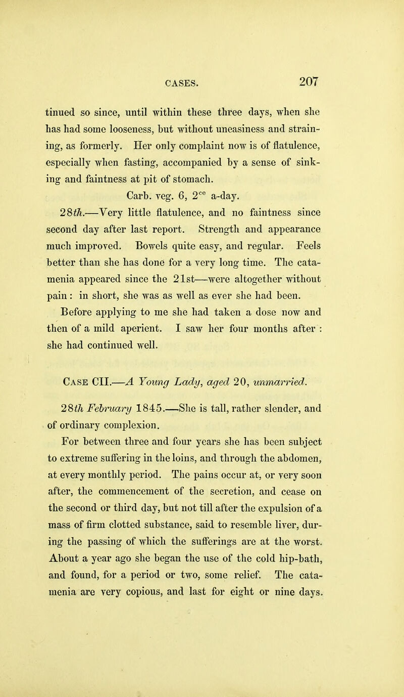 tinued so since, until within these three days, when she has had some looseness, but without uneasiness and strain- ing, as formerly. Her only complaint now is of flatulence, especially when fasting, accompanied by a sense of sink- ing and faintness at pit of stomach. Carb. Teg. 6, 2'' a-day. 28iA.—Very little flatulence, and no faintness since second day after last report. Strength and appearance much improved. Bowels quite easy, and regular. Feels better than she has done for a very long time. The cata- menia appeared since the 21st—were altogether without pain: in short, she was as well as ever she had been. Before applying to me she had taken a dose now and then of a mild aperient. I saw her four months after : she had continued Avell. Case CII.—A Young Lady, aged 20, unmarried. 28th February 1845.—She is tall, rather slender, and of ordinary complexion. For between three and four years she has been subject to extreme suffering in the loins, and through the abdomen, at every monthly period. The pains occur at, or very soon after, the commencement of the secretion, and cease on the second or third day, but not till after the expulsion of a mass of firm clotted substance, said to resemble liver, dur- ing the passing of which the sufferings are at the worst. About a year ago she began the use of the cold hip-bath, and found, for a period or two, some relief. The cata- menia ax'e very copious, and last for eight or nine days.