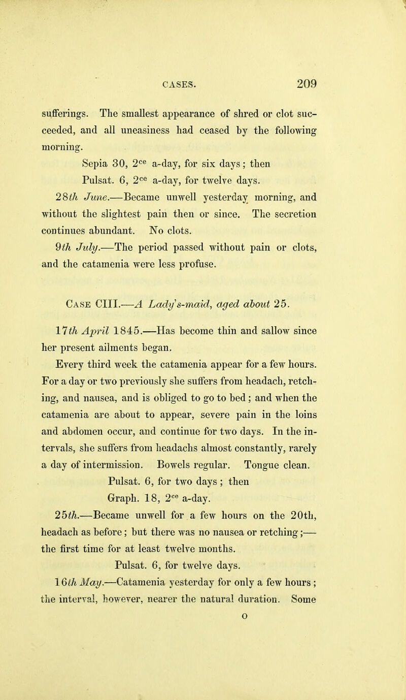 sufferings. The smallest appearance of shred or clot suc- ceeded, and all uneasiness had ceased by the following morning. Sepia 30, 2^6 a-day, for six days; then Pulsat. 6, 2^^ a-day, for twelve days. 2dith June.—Became unwell yesterday morning, and without the slightest pain then or since. The secretion continues abundant. No clots. 9th July.—The period passed without pain or clots, and the catamenia wei'e less profuse. Case CIII.—A Lady s-maid, aged about 25. \1th April 1845.—Has become thin and sallow since her present ailments began. Erery third week the catamenia appear for a few hours. For a day or two previously she suffers from headach, retch- ing, and nausea, and is obliged to go to bed; and when the catamenia are about to appear, severe pain in the loins and abdomen occur, and continue for two days. In the in- tervals, she suffers from headachs almost constantly, rarely a day of intermission. Bowels regular. Tongue clean. Pulsat. 6, for two days ; then Graph. 18, 2^ a-day. 2bth.—Became unwell for a few hours on the 20th, headach as before; but there was no nausea or retching;— the first time for at least twelve months. Pulsat. 6, for twelve days. \Qth May.—Catamenia yesterday for only a few hours ; the interval, however, nearer the natural duration. Some o