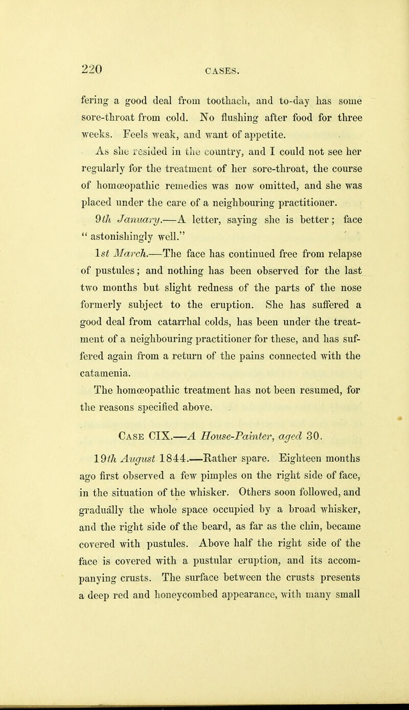 fering a good deal from toothacli, and to-day has some sore-throat from cold. No flushing after food for three weeks. Feels weak, and want of appetite. As she resided in the country, and I could not see her regularly for the treatment of her sore-throat, the course of homoeopathic remedies was now omitted, and she was placed under the care of a neighbouring practitioner. 9til January.—A letter, saying she is better; face  astonishingly well. 1st March.—The face has continued free from relapse of pustules; and nothing has been observed for the last two months but slight redness of the parts of the nose formerly subject to the eruption. She has suffered a good deal from catarrhal colds, has been under the treat- ment of a neighbouring practitioner for these, and has suf- fered again from a return of the pains connected with the catamenia. The homoeopathic treatment has not been resumed, for the reasons specified above. Case CIX.—A House-Painter, aged 30. 19^A August 1844.—Rather spare. Eighteen months ago first observed a few pimples on the right side of face, in the situation of the whisker. Others soon followed, and gradually the whole space occupied by a broad whisker, and the right side of the beard, as far as the chin, became covered with pustules. Above half the right side of the face is covered with a pustular eruption, and its accom- panying crusts. The surface between the crusts presents a deep red and honeycombed appearance, with many small