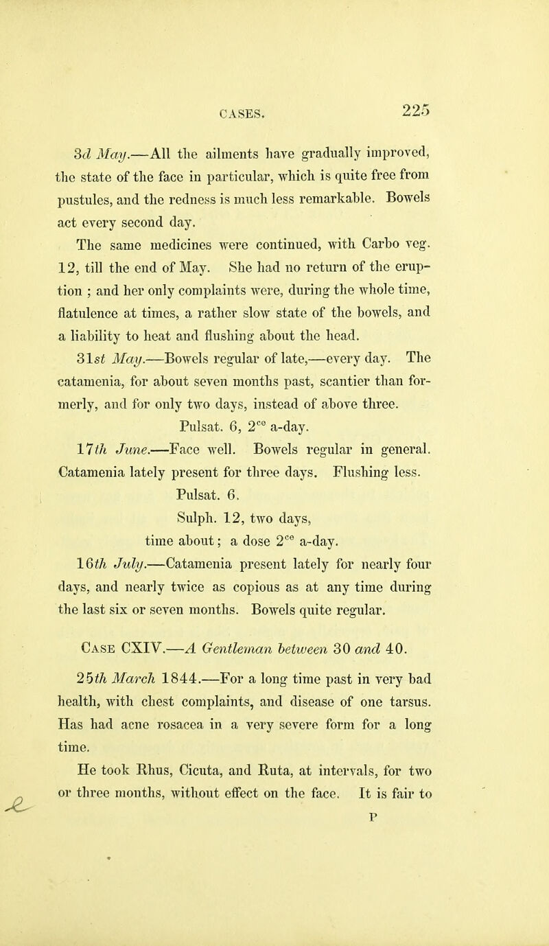 3d May.—All the ailments have gradually improved, the state of the face in particular, which is quite free from pustules, and the redness is much less remarkable. Bowels act every second day. The same medicines were continued, with Carbo veg. 12, till the end of May. She had no return of the erup- tion ; and her only complaints were, during the whole time, flatulence at times, a rather slow state of the bowels, and a liability to heat and flushing about the head. 31st May.—Bowels regular of late,—every day. The catamenia, for about seven months past, scantier than for- merly, and for only two days, instead of above three. Pulsat. 6, 2*^ a-day. Hill June.—Face well. Bowels regular in general. Catamenia lately present for three days. Flushing less. Pulsat. 6. Sulph. 12, two days, time about; a dose 2*' a-day. IQtli July.—Catamenia present lately for nearly four days, and nearly twice as copious as at any time during the last six or seven months. Bowels quite regular. Case CXIV.—A Gentleman between 30 and 40. 26th March 1844.—For a long time past in very bad health, with chest complaints, and disease of one tarsus. Has had acne rosacea in a very severe form for a long time. He took Rhus, Cicuta, and Ruta, at intervals, for two or three months, without effect on the face. It is fair to