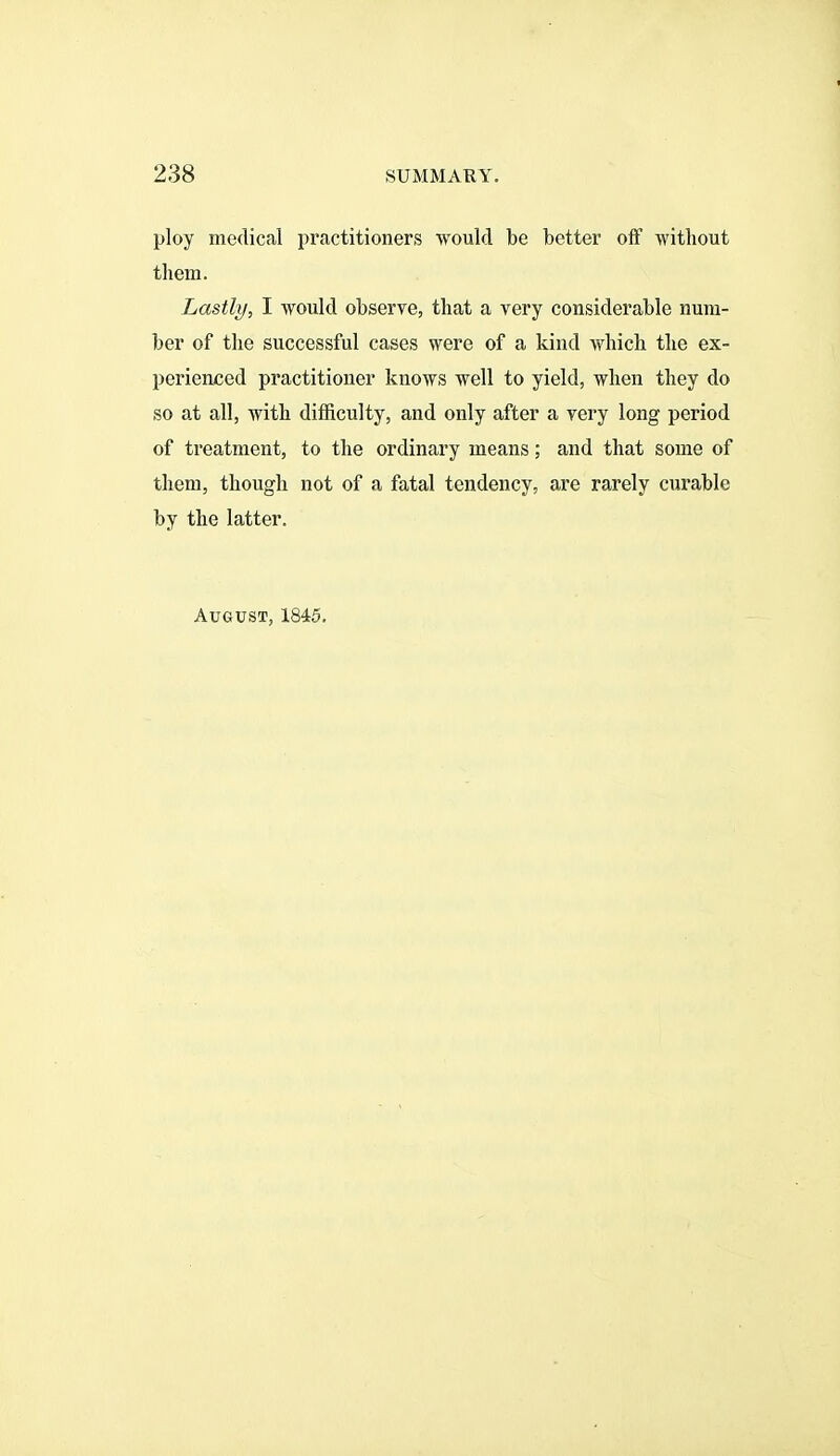 ploy medical practitioners would be better off without them. Lastly, I would observe, that a very considerable num- ber of the successful cases were of a kind which the ex- perienced practitioner knows well to yield, when they do so at all, with difficulty, and only after a yery long period of treatment, to the ordinary means; and that some of them, though not of a fatal tendency, are rarely curable by the latter. August, 1845.