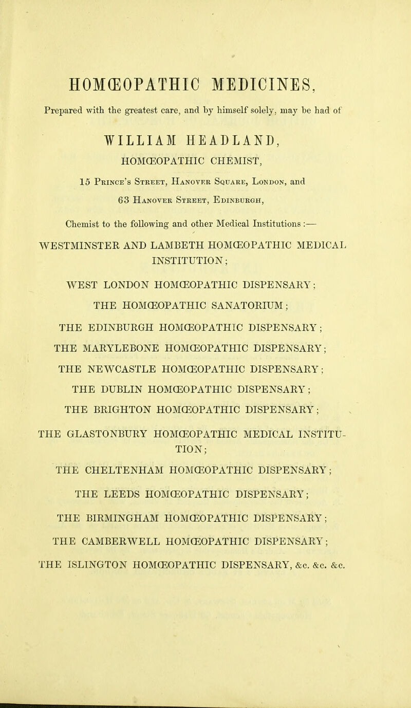 HOMEOPATHIC MEDICINES, Prepared with the greatest care, and by himself solely, may be had of WILLIAM HEADLAND, HOMCEOPATHIC CHEMIST, 15 Prince's Street, Hanover Square, London, and 63 Hanover Street, Edinburgh, Chemist to the following and other Medical Institutions :— WESTMINSTER AND LAMBETH HOMCEOPATHIC MEDICAL INSTITUTION; WEST LONDON HOMCEOPATHIC DISPENSARY; THE HOMCEOPATHIC SANATORIUM; THE EDINBURGH HOMCEOPATHIC DISPENSARY; THE MARYLEBONE HOMCEOPATHIC DISPENSARY; THE NEWCASTLE HOMCEOPATHIC DISPENSARY; THE DUBLIN HOMOEOPATHIC DISPENSARY; THE BRIGHTON HOMCEOPATHIC DISPENSARY; THE GLASTONBURY HOMCEOPATHIC MEDICAL INSTITU- TION; THE CHELTENHAM HOMCEOPATHIC DISPENSARY; THE LEEDS HOMCEOPATHIC DISPENSARY; THE BIRMINGHAM HOMCEOPATHIC DISPENSARY; THE CAMBERWELL HOMCEOPATHIC DISPENSARY; THE ISLINGTON HOMCEOPATHIC DISPENSARY, &c. &c. &c.