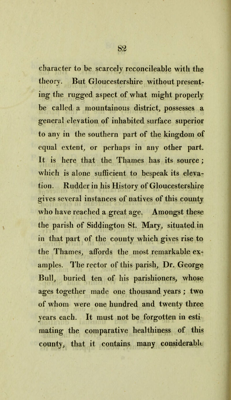 character to be scarcely reconcileable with the theory. But Gloucestershire without present- ing the rugged aspect of what might properly be called a mountainous district, possesses a general elevation of inhabited surface superior to any in the southern part of the kingdom of equal extent^ or perhaps in any other part. It is here that the Thames has its source; which is alone sufficient to bespeak its eleva- tion. Rudder in his History of Gloucestershire gives several instances of natives of this county who have reached a great age. Amongst these the parish of Siddington St. Mary, situated in in that part of the county which gives rise to the Thames, affords the most remarkable ex- amples. The rector of this parish. Dr. George Bull, buried ten of his parishioners, whose ages together made one thousand years ; two of whom were one hundred and twenty three years each. It must not be forgotten in esti mating the comparative healthiness of this county, that it contains many considerablt