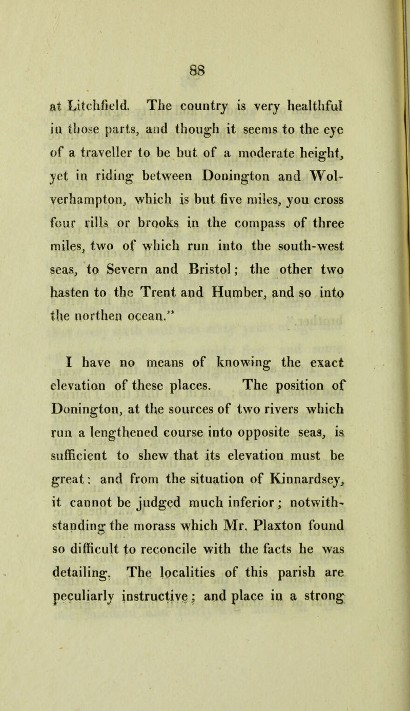 at Litchfield, The country is very healthful in those parts, and though it seems to the eye of a traveller to be but of a moderate height, yet in riding between Donington and Wol- verhampton, which is but five miles, you cross four rills or brooks in the compass of three miles, two of which run into the south-west seas, to Severn and Bristol; the other two hasten to the Trent and Humber, and so into the northen ocean/* I have no means of knowing the exact elevation of these places. The position of Donington, at the sources of two rivers which run a lengthened course into opposite seas, is sufficient to shew that its elevation must be great: and from the situation of Kinnardsey, it cannot be judged much inferior; notwith- standing the morass which Mr, Plaxton found so difficult to reconcile with the facts he was detailing. The localities of this parish are peculiarly instructive; and place in a strong