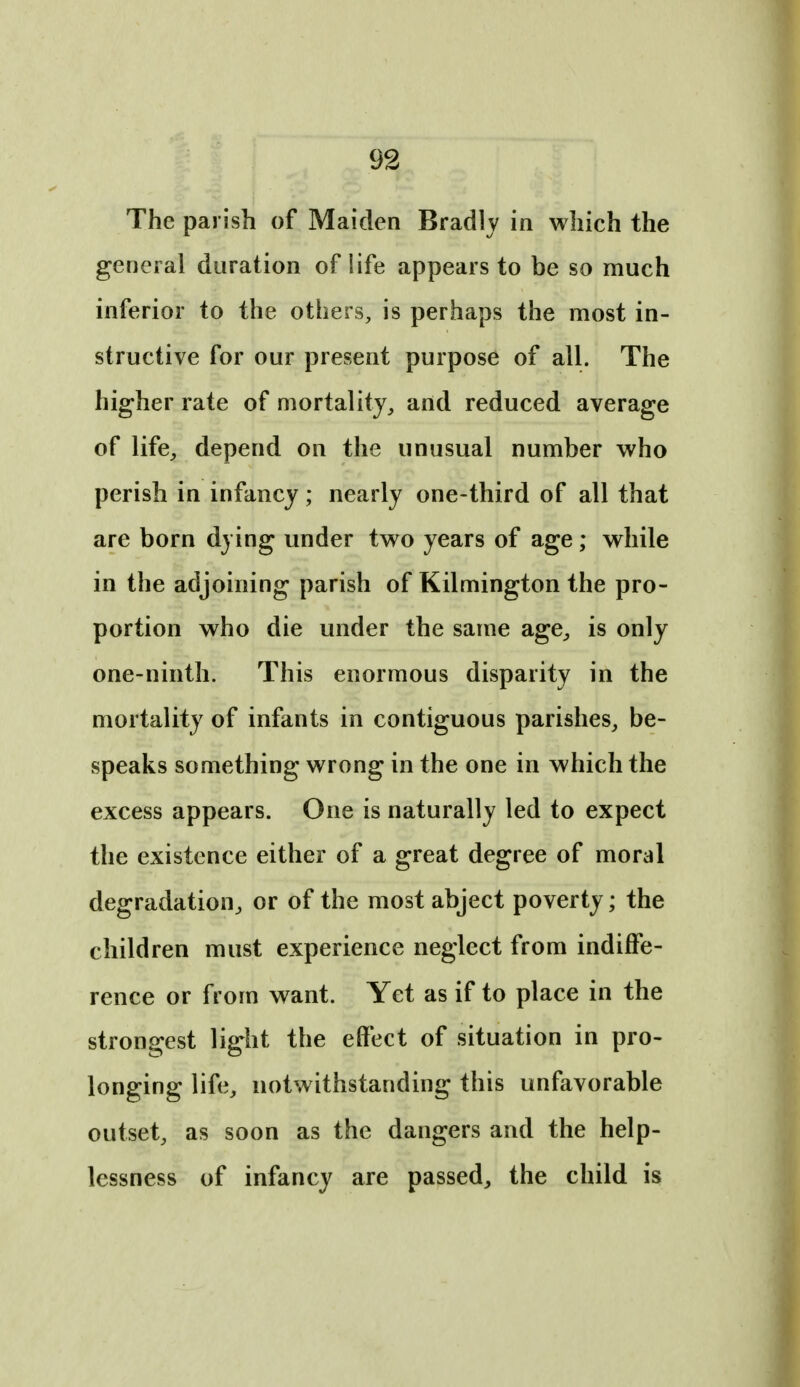 The parish of Maiden Bradly in which the general duration of life appears to be so much inferior to the others, is perhaps the most in- structive for our present purpose of all. The higher rate of mortality^ and reduced average of life_, depend on the unusual number who perish in infancy; nearly one-third of all that are born dying under two years of age; while in the adjoining parish of Kilmington the pro- portion who die under the same age^, is only one-ninth. This enormous disparity in the mortality of infants in contiguous parishes, be- speaks something wrong in the one in which the excess appears. One is naturally led to expect the existence either of a great degree of moral degradation, or of the most abject poverty; the children must experience neglect from indiffe- rence or from want. Yet as if to place in the strongest light the effect of situation in pro- longing life, notwithstanding this unfavorable outset, as soon as the dangers and the help- lessness of infancy are passed, the child is