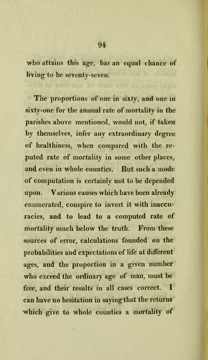 9* who attains this age^ has an equal chance of living to be seventy-seven. The proportions of one in sixty, and one in «ixty-one for the annual rate of mortality in the parishes above mentioned, would not, if taken by themselves, infer any extraordinary degree of healthiness, when compared with the re- puted rate of mortality in some other places, and even in whole counties. But such a mode of computation is certainly not to be depended upon. Various causes which have been already enumerated, conspire to invest it with inaccu- racies, and to lead to a computed rate of mortality much below the truth. From these sources of error, calculations founded on the probabilities and expectations of life at different ages, and the proportion in a given number who exceed the ordinary age of man, must be free, and their results in all cases correct. I can have no hesitation in saying that the returns which give to whole counties a mortality of
