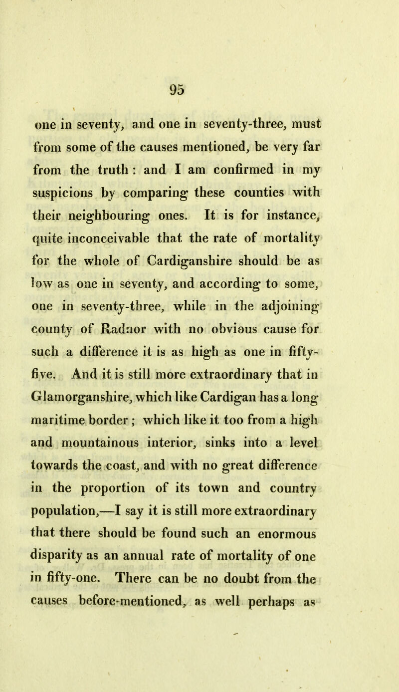 m one in seventy, and one in seventy-three, must from soQie of the causes mentioned, be very far from the truth : and I am confirmed in my suspicions by comparing these counties with their neighbouring ones. It is for instance, quite inconceivable that the rate of mortality for the whole of Cardiganshire should be as low as one in seventy, and according to some, one in seventy-three, while in the adjoining county of Radnor with no obvious cause for such a difference it is as high as one in fifty- five. And it is still more extraordinary that in Glamorganshire, which like Cardigan has a long maritime border ; which like it too from a high and mountainous interior, sinks into a level towards the coast, and with no great difference in the proportion of its town and country population,—I say it is still more extraordinary that there should be found such an enormous disparity as an annual rate of mortality of one in fifty-one. There can be no doubt from the causes before-mentioned, as well perhaps as