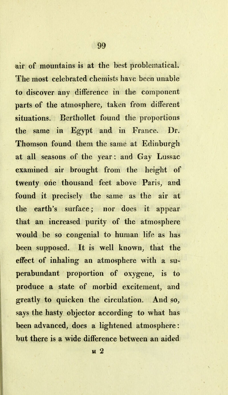 air of mountains is at the best problematicaL The most celebrated chemists have been unable to discover any difference in the component parts of the atmosphere^ taken from different situations. Berthollet found the proportions the same in Egypt and in France. Dr. Thomson found them the same at Edinburgh at all seasons of the year: and Gay Lussac examined air brought from the height of tv^enty one thousand feet above Paris^ and found it precisely the same as the air at the earth's surface; nor does it appear that an increased purity of the atmosphere would be so congenial to human life as has been supposed. It is well known^ that the effect of inhaling an atmosphere with a su- perabundant proportion of oxygene^ is to produce a state of morbid excitement, and greatly to quicken the circulation. And so, says the hasty objector according to what has been advanced, does a lightened atmosphere: but there is a wide difference between an aided H 2