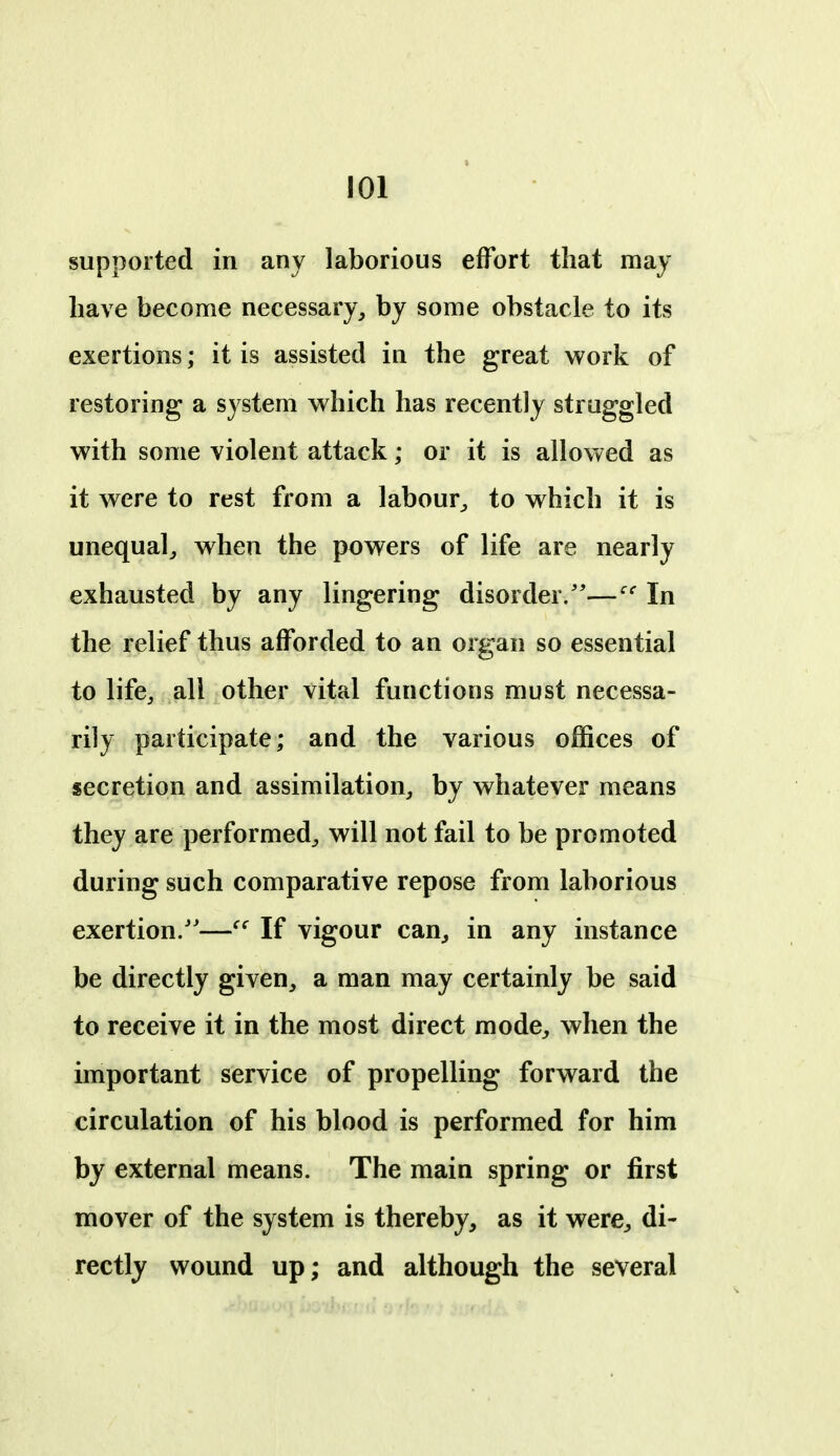 supported in any laborious effort that may have become necessary, by some obstacle to its exertions; it is assisted in the great work of restoring a system which has recently struggled with some violent attack; or it is allowed as it were to rest from a labour^ to which it is unequal, when the powers of life are nearly exhausted by any lingering disorder/'—In the relief thus afforded to an organ so essential to life, all other vital functions must necessa- rily participate; and the various offices of secretion and assimilation, by whatever means they are performed, will not fail to be promoted during such comparative repose from laborious exertion/'—If vigour can, in any instance be directly given, a man may certainly be said to receive it in the most direct mode, when the important service of propelling forward the circulation of his blood is performed for him by external means. The main spring or first mover of the system is thereby, as it were, di- rectly wound up; and although the several