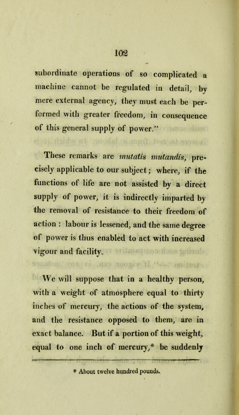 subordinate operations of so complicated a machine cannot be regulated in detail, by mere external agency, they must each be per- formed with greater freedom, in consequence of this general supply of power/' These remarks are mutatis mutandis, pre- cisely applicable to our subject; where, if the functions of life are not assisted by a direct supply of power, it is indirectly imparted by the removal of resistance to their freedom of action : labour is lessened, and the same degree of power is thus enabled to act with increased vigour and facility. We will suppose that in a healthy person, with a weight of atmosphere equal to thirty inches of mercury, the actions of the system^ and the resistance opposed to them, are in exact balance. But if a portion of this weight, equal to one inch of mercury,* be suddenly * About twelve hundred pounds.