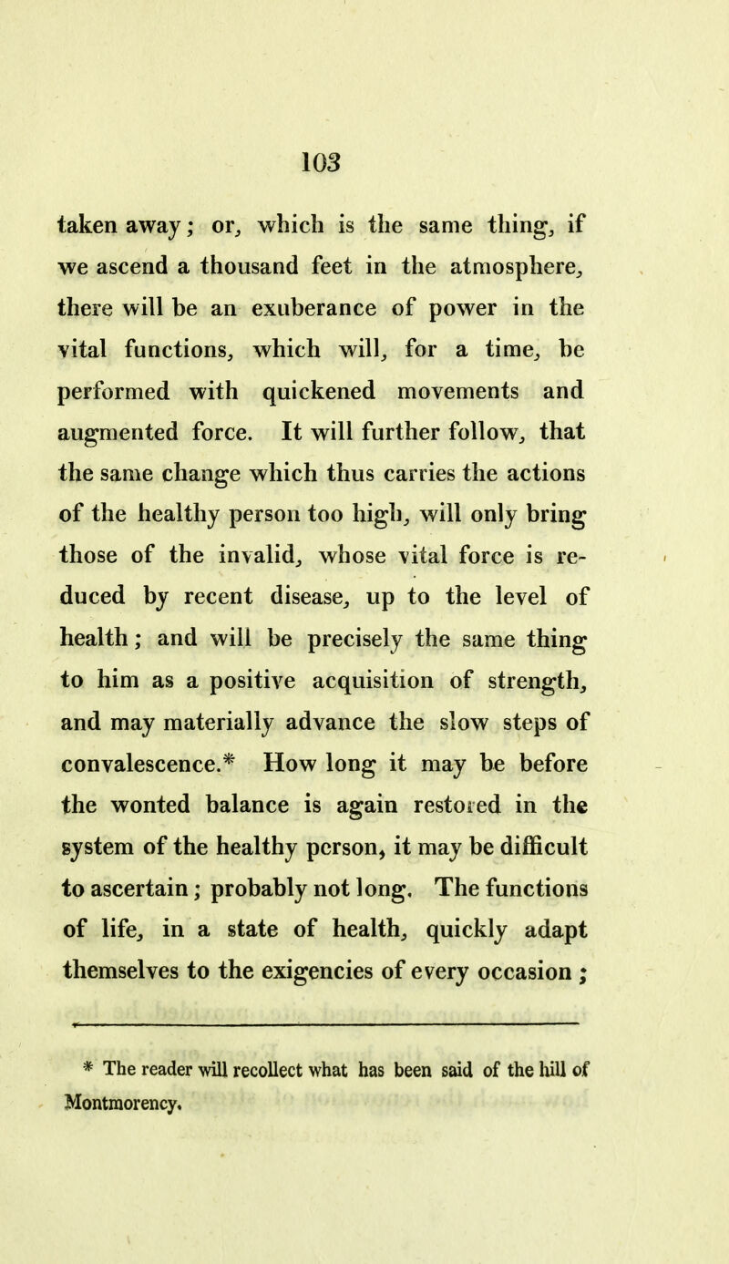 iOS taken away; or^ which is the same thing, if we ascend a thousand feet in the atmosphere, there will be an exuberance of power in the vital functions, which will, for a time, be performed with quickened movements and augmented force. It will further follow, that the same change which thus carries the actions of the healthy person too high, will only bring those of the invalid, whose vital force is re- duced by recent disease, up to the level of health; and will be precisely the same thing to him as a positive acquisition of strength^ and may materially advance the slow steps of convalescence.* How long it may be before the wonted balance is again restored in the system of the healthy person^ it may be difficult to ascertain; probably not long. The functions of lifcj in a state of healthy quickly adapt themselves to the exigencies of every occasion ; * The reader will recollect what has been said of the hill of Montmorency,