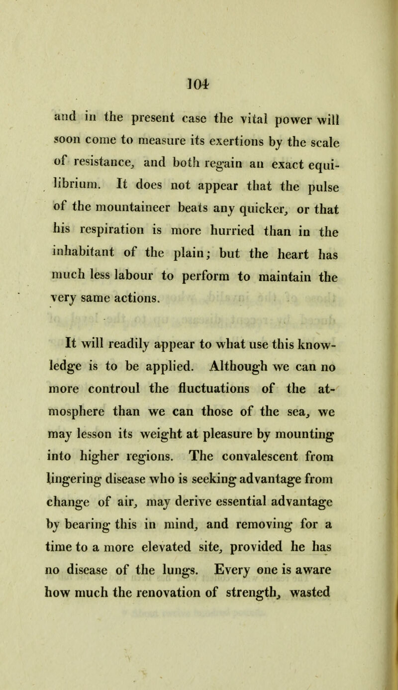 ]04 and ill the present case the vital power will soon come to measure its exertions by the scale of resistance, and both regain an exact equi- librium. It does not appear that the pulse of the mountaineer beats any quicker, or that his respiration is more hurried than in the inhabitant of the plain; but the heart has much less labour to perform to maintain the very same actions. It will readily appear to what use this know- ledge is to be applied. Although we can no more controul the fluctuations of the at- mosphere than we can those of the sea, we may lesson its weight at pleasure by mounting into higher regions. The convalescent from lingering disease who is seeking advantage from change of air, may derive essential advantage by bearing this in mind, and removing for a time to a more elevated site, provided he has no disease of the lungs. Every one is aware how much the renovation of strength^ wasted