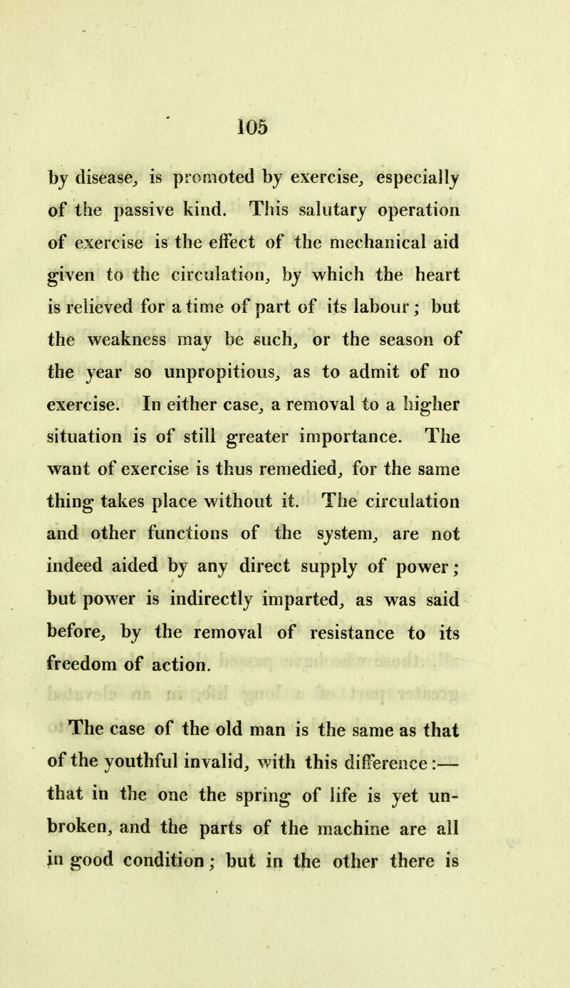 by disease^ is promoted by exercise,, especially of the passive kind. Tliis salutary operation of exercise is the effect of the mechanical aid given to the circulation^ by which the heart is relieved for a time of part of its labour; but the weakness may be mch, or the season of the year so unpropitious^ as to admit of no exercise. In either case^, a removal to a higher situation is of still greater importance. The want of exercise is thus remedied^ for the same thing takes place without it. The circulation and other functions of the system^ are not indeed aided by any direct supply of power; but power is indirectly imparted^ as was said before^, by the removal of resistance to its freedom of action. The case of the old man is the same as that of the youthful invalid^ with this difference:— that in the one the spring of life is yet un- broken, and the parts of the machine are all in good condition; but in the other there is