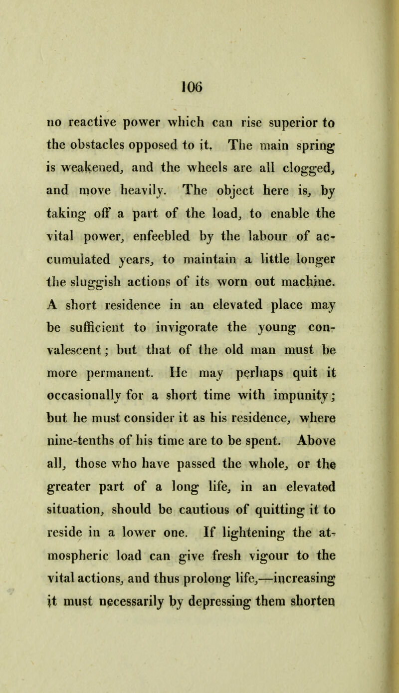no reactive power which can rise superior to the obstacles opposed to it. The main spring is weakened^ and the wheels are all clogged, and move heavily. The object here is, by taking off a part of the load, to enable the vital power, enfeebled by the labour of ac- cumulated years, to maintain a little longer the sluggish actions of its worn out machine. A short residence in an elevated place may be sufficient to invigorate the young con- valescent ; but that of the old man must be more permanent. He may perhaps quit it occasionally for a short time with impunity; but he must consider it as his residence, where nine-tenths of his time are to be spent. Above all, those who have passed the whole, or the greater part of a long life, in an elevatod situation, should be cautious of quitting it to reside in a lower one. If lightening the at^ mospheric load can give fresh vigour to the vital actions, and thus prolong life,—increasing it must necessarily by depressing them shorten